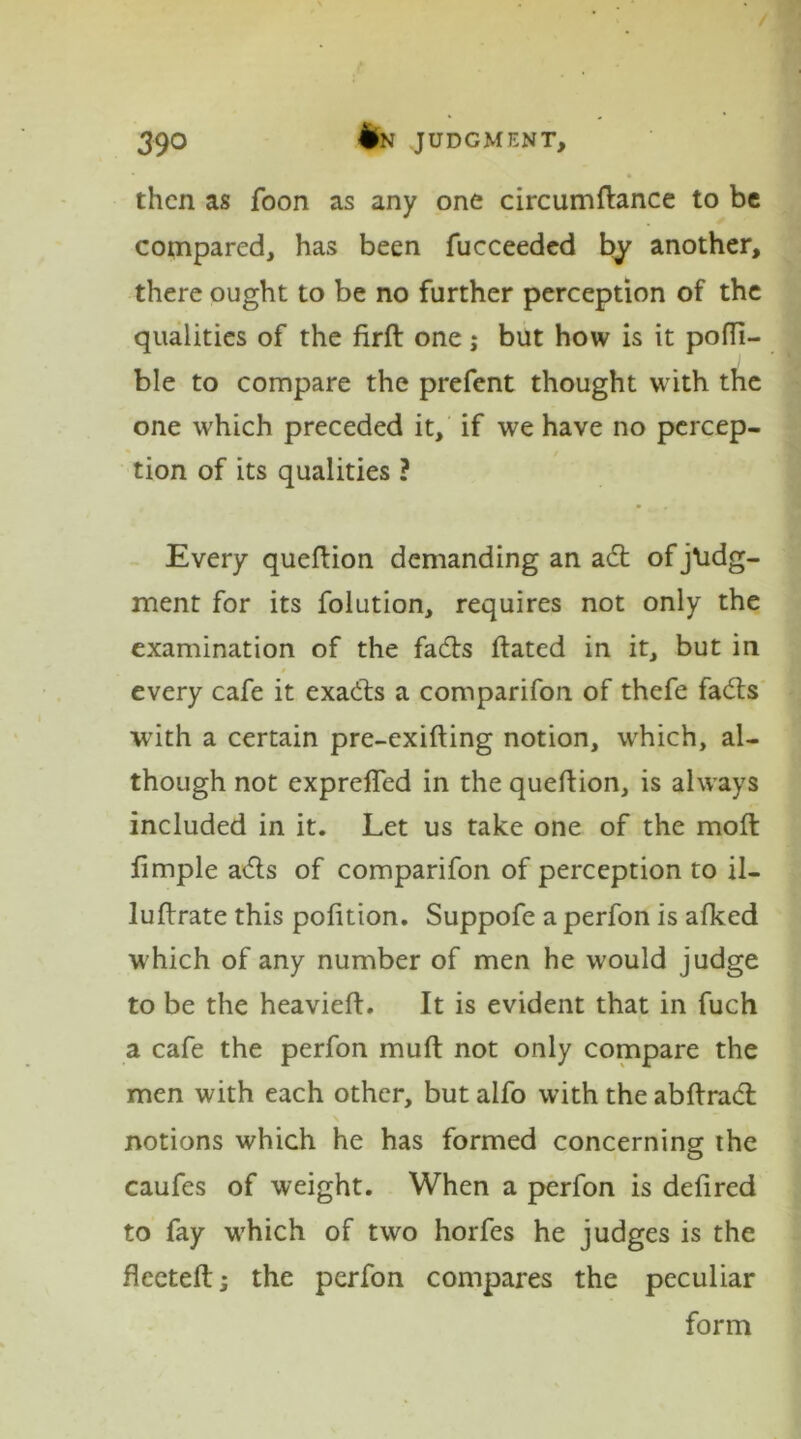 then as foon as any one circumftance to be compared, has been fucceeded by another, there ought to be no further perception of the qualities of the firft one; but how is it pofft- ble to compare the prefent thought with the one which preceded it, if we have no percep- tion of its qualities ? Every queftion demanding an ad of judg- ment for its folution, requires not only the examination of the fads ftated in it, but in $ every cafe it exacts a comparifon of thefe fads with a certain pre-exifting notion, which, al- though not exprefled in the queftion, is always included in it. Let us take one of the mod ftmple ads of comparifon of perception to il- luftrate this pofition. Suppofe a perfon is afked which of any number of men he would judge to be the heavieft. It is evident that in fuch a cafe the perfon muft not only compare the men with each other, but alfo with the abftrad notions which he has formed concerning the caufes of weight. When a perfon is defired to fay which of two horfes he judges is the fteeteft; the perfon compares the peculiar form