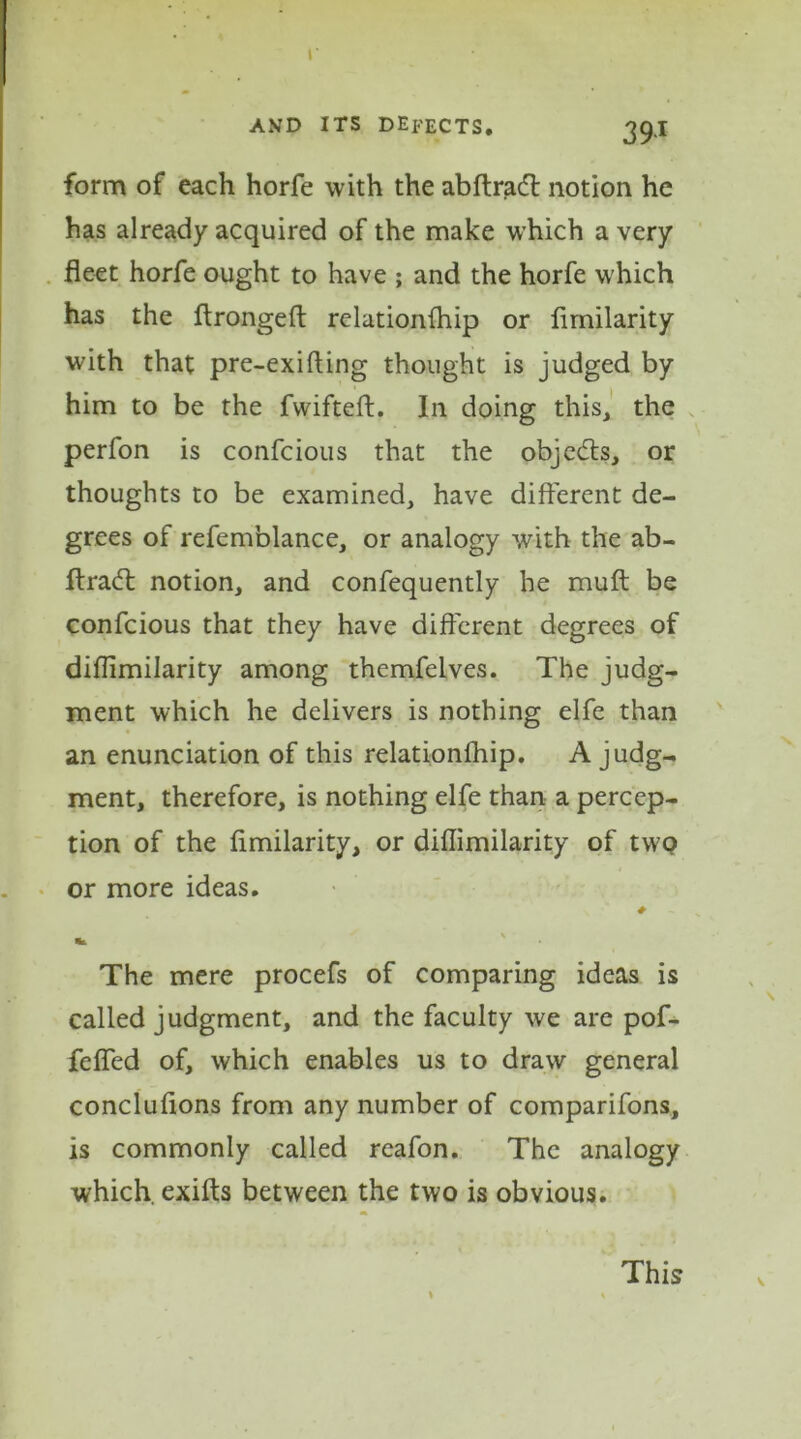 r A.VD ITS DEFECTS. 39.I form of each horfe with the abftradl notion he has already acquired of the make which a very fleet horfe ought to have ; and the horfe which has the ftrongeft relationfhip or flmilarity with that pre-exifling thought is judged by him to be the fwifteft. In doing this, the perfon is confcious that the objects, or thoughts to be examined, have different de- grees of refemblance, or analogy with the ab- ftracft notion, and confequently he muft be confcious that they have different degrees of diflimilarity among themfelves. The judg- ment which he delivers is nothing elfe than an enunciation of this relationfhip. A judg- ment, therefore, is nothing elfe than a percep- tion of the flmilarity, or diflimilarity of twQ or more ideas. The mere procefs of comparing ideas is called judgment, and the faculty we are pof- fefled of, which enables us to draw general conclufions from any number of comparifons, is commonly called reafon. The analogy which, exifts between the two is obvious. This