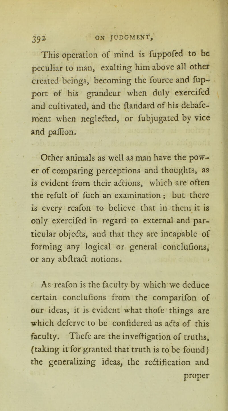 This operation of mind is fuppofed to be peculiar to man, exalting him above all other created beings, becoming the fource and fup- port of his grandeur when duly exercifed and cultivated, and the flandard of his debafe- ment when negleCted, or fubjugated by vice and paflion. Other animals as well as man have the pow- er of comparing perceptions and thoughts, as is evident from their adtions, which are often the refult of fuch an examination ; but there is every reafon to believe that in them it is only exercifed in regard to external and par- ticular objects, and that they are incapable of forming any logical or general conclufions, or any abftradt notions. As reafon is the faculty by which we deduce certain conclufions from the comparifon of our ideas, it is evident what thofe things are which deferve to be confidered as aCts of this faculty. Thefe are the inveftigation of truths, (taking it for granted that truth is to be found) the generalizing ideas, the rectification and proper