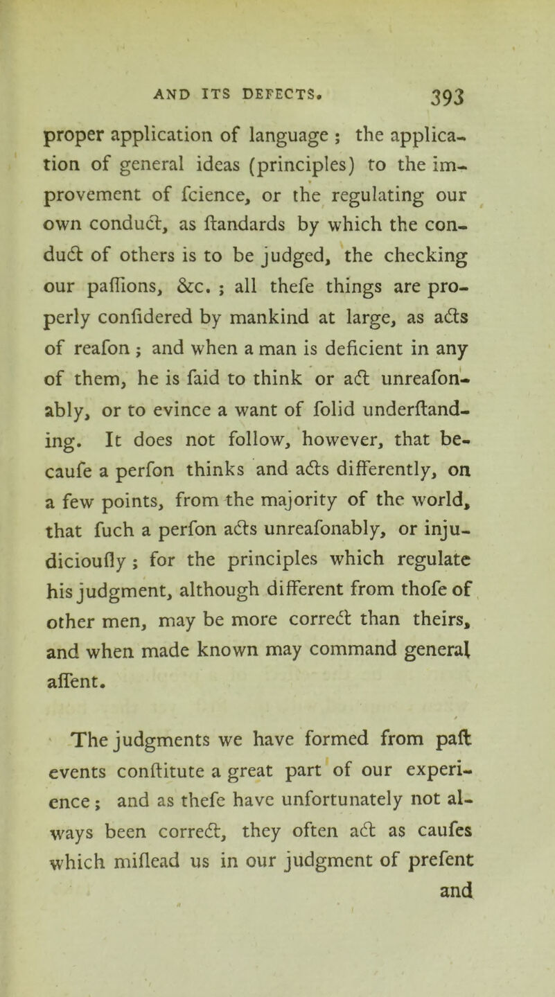 proper application of language ; the applica- tion of general ideas (principles) to the im- provement of fcience, or the regulating our own conduct, as ftandards by which the con- duct of others is to be judged, the checking our paffions, &c. ; all thefe things are pro- perly confidered by mankind at large, as adts of reafon ; and when a man is deficient in any of them, he is faid to think or adl unreafon- ably, or to evince a want of folid underftand- ing. It does not follow, however, that be- caufe a perfon thinks and adts differently, on a few points, from the majority of the world, that fuch a perfon adts unreafonably, or inju- dicioufly ; for the principles which regulate his judgment, although different from thofeof other men, may be more corredt than theirs, and when made known may command general alfent. / The judgments we have formed from paft events conftitute a great part of our experi- ence ; and as thefe have unfortunately not al- ways been corredt, they often adt as caufes which miflead us in our judgment of prefent and