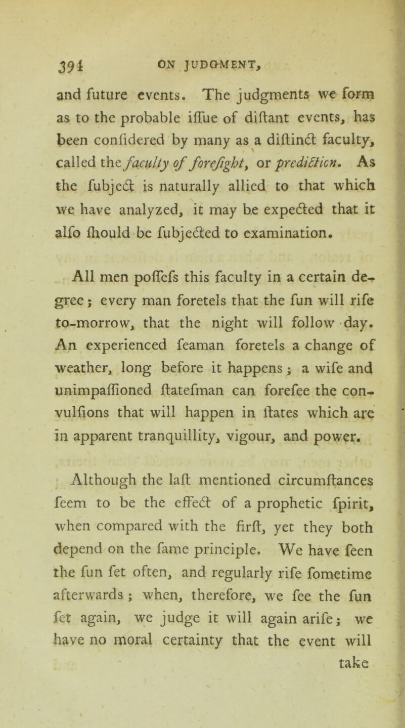 and future events. The judgments we form as to the probable iffue of diftant events, has been conlidered by many as a diftind faculty, called the faculty of forefight, or prediction. As the fubjed is naturally allied to that which we have analyzed, it may be expeded that it alfo ihould be fubjeded to examination. All men poffefs this faculty in a certain de- gree ; every man foretels that the fun will rife to-morrow, that the night will follow day. An experienced feaman foretels a change of weather, long before it happens; a wife and unimpaflioned ftatefman can forefee the con- vulfions that will happen in ilates which are in apparent tranquillity, vigour, and power. Although the laft mentioned circumftances feem to be the effed of a prophetic fpirit, when compared with the firft, yet they both depend on the fame principle. We have feen the fun fet often, and regularly rife fometime afterwards ; when, therefore, we fee the fun fet again, we judge it will again arifej wre have no moral certainty that the event will take
