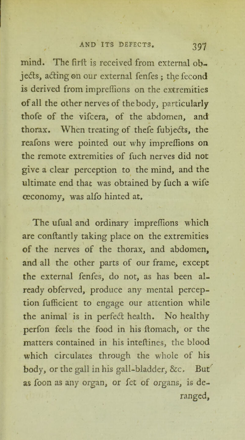 mind. The firlt is received from external ob- jects, a&ingon our external fenfes ; thefecond is derived from impreflions on the extremities of all the other nerves of the body, particularly thofe of the vifcera, of the abdomen, and thorax. When treating of thefe fubjefts, the reafons were pointed out why impreflions on the remote extremities of fuch nerves did not give a clear perception to the mind, and the ultimate end that was obtained by fuch a wife oeconomy, was alfo hinted at. The ufual and ordinary impreflions which are conftantly taking place on the extremities of the nerves of the thorax, and abdomen, and all the other parts of our frame, except the external fenfes, do not, as has been al- ready obferved, produce any mental percep- tion fufficient to engage our attention while the animal is in perfect health. No healthy perfon feels the food in his ftomach, or the matters contained in his inteftines, the blood which circulates through the whole of his body, or the gall in his gall-bladder, &c. But as foon as any organ, or fet of organs, is de- ranged.