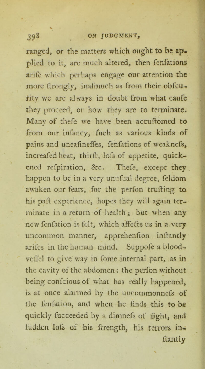 ranged, or the matters which ought to be ap- plied to it, are much altered, then fenfations arife which perhaps engage our attention the more drongly, inafmuch as from their obfcu- rity we are always in doubt from what caufe they proceed, or how they are to terminate. Many of thefe we have been accuhorned to from our infancy, fuch as various kinds of pains and uneafineffes, fenfations of weaknefs, increafed heat, third, lofs of appetite, quick- ened refpiration, &c. Thefe, except they happen to be in a very unufual degree, feldom awaken our fears, for the perfon truding to his pad experience, hopes they will again ter- minate in a return of health ; but when any new fenfation is felt, which affects us in a very uncommon manner, apprehenfion indantly arifes in the human mind. Suppofe a blood- veffel to give way in fome internal part, as ill the cavity of the abdomen : the perfon without being confcious of what has really happened, is at once alarmed by the uncommonnefs of the fenfation, and when he finds this to be quickly fucceeded by a dimnefs of fight, and bidden lofs of his ferength, his terrors in- dantly