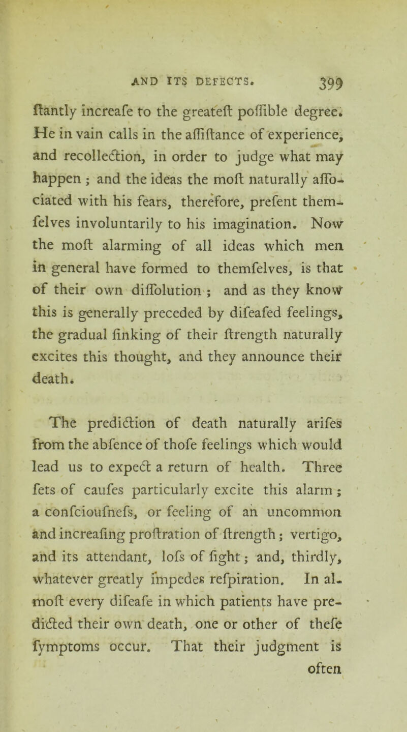 ftantly increafe to the greateft pofiible degree. He in vain calls in the alliftance of experience, and recollection, in order to judge what may happen ; and the ideas the moft naturally aflb- ciated with his fears, therefore, prefent them- felves involuntarily to his imagination. Now the moft alarming of all ideas which men in general have formed to themfelves, is that of their own diftolution ; and as they know this is generally preceded by difeafed feelings, the gradual linking of their ftrength naturally excites this thought, and they announce their death. The prediction of death naturally arifes from the abfenceof thofe feelings which would lead us to expeCt a return of health. Three fets of caufes particularly excite this alarm ; a confcioufnefs, or feeling of an uncommon and increafing proftration of ftrength; vertigo, and its attendant, lofs of light; and, thirdly, whatever greatly impedes refpiration. In al- moft every difeafe in which patients have pre- dicted their own death, one or other of thefe fymptoms occur. That their judgment is often