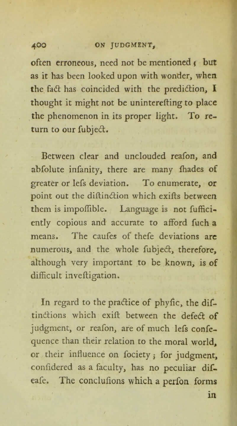 often erroneous, need not be mentioned \ but as it has been looked upon with wonder, when the fad has coincided with the prediction, I thought it might not be uninterefting to place the phenomenon in its proper light. To re- turn to our fubjed. Between clear and unclouded reafon, and abfolute infanity, there are many {hades of greater or lefs deviation. To enumerate, or point out the diftindion which exifts between them is impoflible. Language is not fuffici- ently copious and accurate to afford fuch a means. The caufes of thefe deviations arc numerous, and the whole fubjed, therefore, although very important to be known, is of difficult invelfigation. In regard to the pradice of phyfic, the dif- tindions which exift between the defed of judgment, or reafon, are of much lefs confe- quence than their relation to the moral world, or their influence on fociety j for judgment, confidered as a faculty, has no peculiar dif- eafe. The conclufions which a perfon forms in