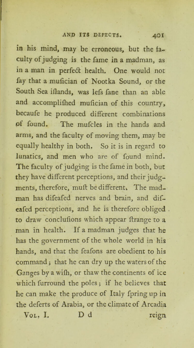 in his mind, may be erroneous, but the fa- culty of judging is the fame in a madman, as in a man in perfedt health. One would not fay that a mufician of Nootka Sound, or the South Sea iflands, was lefs fane than an able and accomplifhed mufician of this country, becaufe he produced different combinations pf found. The mufcles in the hands and arms, and the faculty of moving them, may be equally healthy in both. So it is in regard to lunatics, and men who are of found mind. The faculty of judging is the fame in both, but they have different perceptions, and their judg- ments, therefore, muft bedifferentv The mad- man has difeafed nerves and brain, and dif- eafed perceptions, and he is therefore obliged . to draw conclusions which appear ftrange to a man in health. If a madman judges that he has the government of the whole world in his hands, and that the feafons are obedient to his command j that he can dry up the waters of the Ganges by a wifh, or thaw the continents of ice ■which furround the poles ; if he believes that he can make the produce of Italy fpring up in the deferts of Arabia, or the climate of Arcadia Vol. I. D d reign