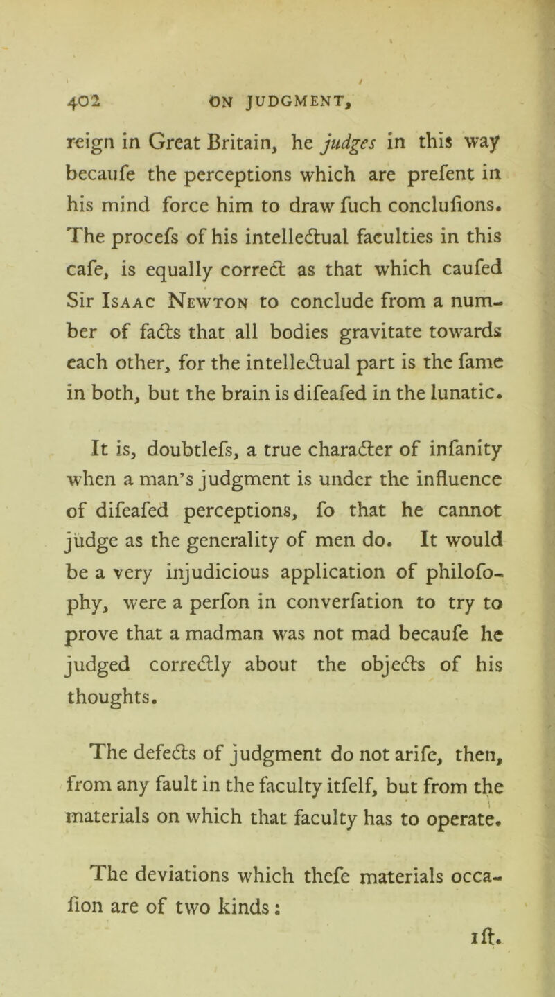 reign in Great Britain, he judges in this way becaufe the perceptions which are prefent in his mind force him to draw fuch concluflons. The procefs of his intellectual faculties in this cafe, is equally correct as that w'hich caufed Sir Isaac Newton to conclude from a num- ber of facts that all bodies gravitate towards each other, for the intelletual part is the fame in both, but the brain is difeafed in the lunatic. It is, doubtlefs, a true charater of infanity when a man’s judgment is under the influence of difeafed perceptions, fo that he cannot judge as the generality of men do. It would be a very injudicious application of philofo- phy, were a perfon in converfation to try to prove that a madman was not mad becaufe he judged corretly about the objets of his thoughts. The defets of judgment do not arife, then, from any fault in the faculty itfelf, but from the materials on which that faculty has to operate. The deviations which thefe materials occa- fion are of two kinds: i ft.