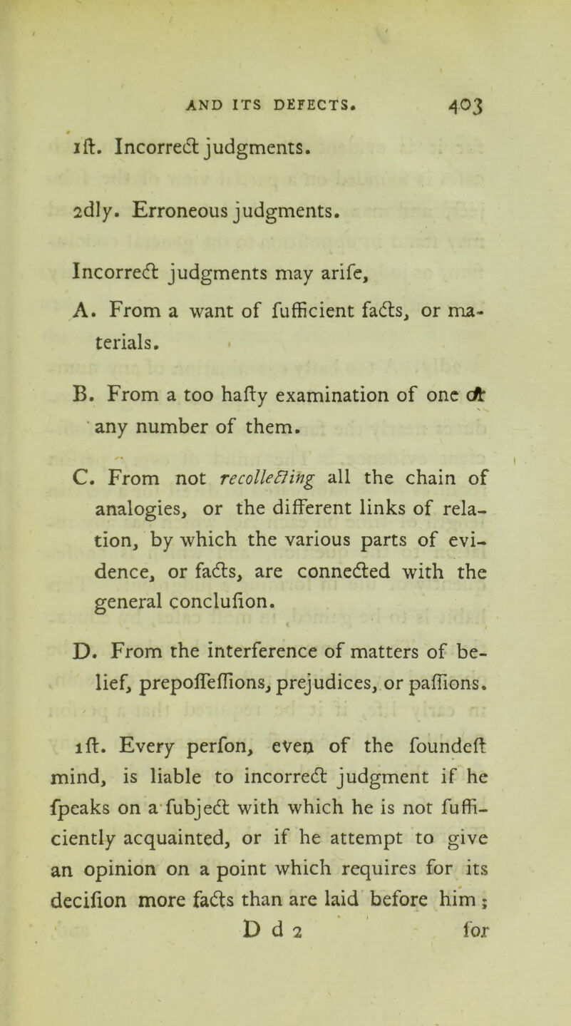 # ift. Incorred judgments. sdly. Erroneous judgments. Incorred judgments may arife, A. From a want of fufficient fads, or ma- terials. B. From a too hafty examination of one eft any number of them. C. From not re colie fling all the chain of analogies, or the different links of rela- tion, by which the various parts of evi- dence, or fads, are conneded with the general conclufion. t k ‘ ■* 1 D. From the interference of matters of be- lief, prepofTeffions, prejudices, orpaffions. id. Every perfon, even of the founded: mind, is liable to incorred judgment if he fpeaks on a fubjed with which he is not Fuffi— ciently acquainted, or if he attempt to give an opinion on a point which requires for its decifion more fads than are laid before him ; D d 2 f or