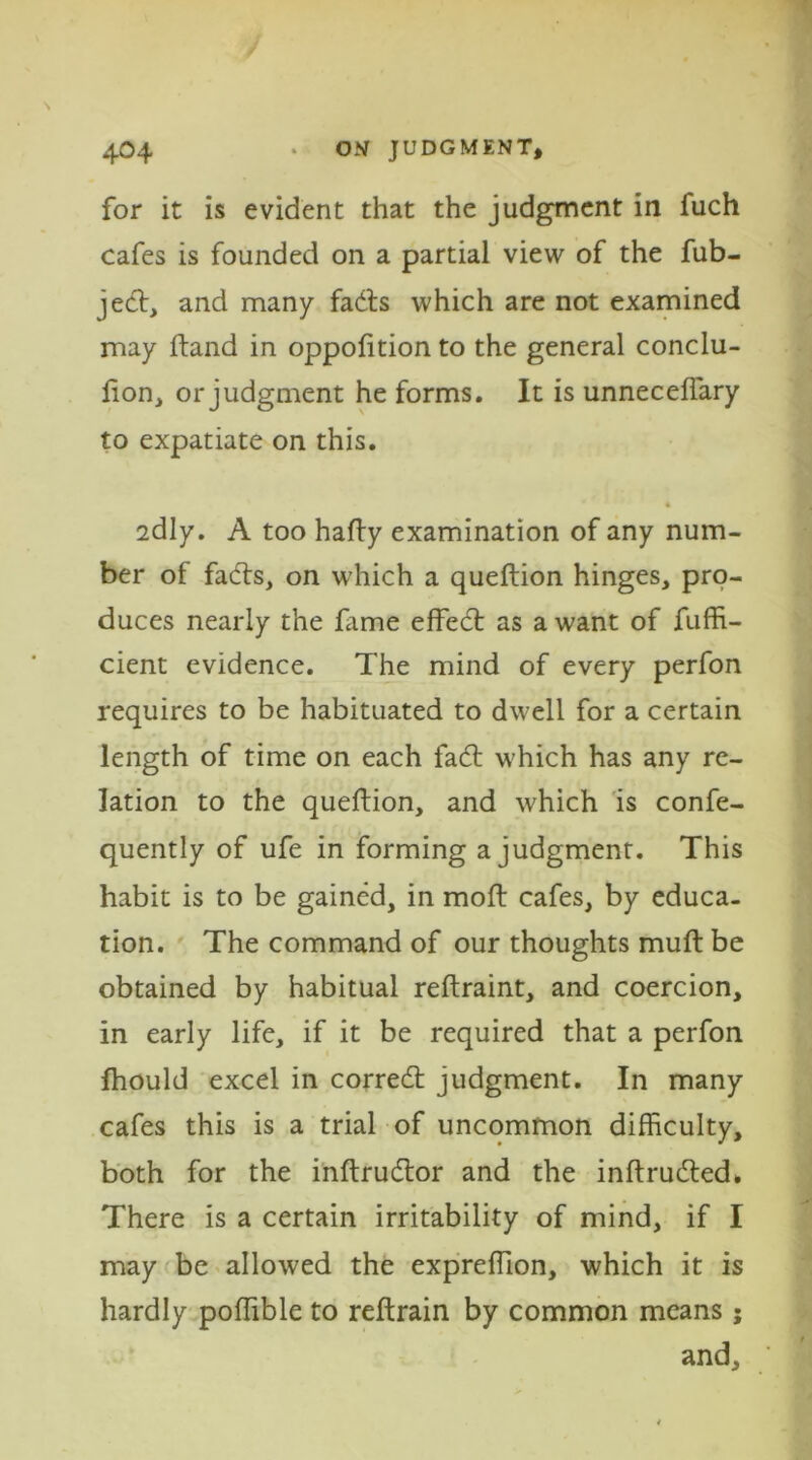 for it is evident that the judgment in iuch cafes is founded on a partial view of the fub- jecl, and many fails which are not examined may Hand in oppofttion to the general conclu- lion, or judgment he forms. It is unneceflary to expatiate on this. 2dly. A too hafty examination of any num- ber of fails, on which a queftion hinges, pro- duces nearly the lame effeil as a want of fuffi- cient evidence. The mind of every perfon requires to be habituated to dwell for a certain length of time on each fail which has any re- lation to the queftion, and which is confe- quently of ufe in forming a judgment. This habit is to be gained, in raoft cafes, by educa- tion. The command of our thoughts mull be obtained by habitual reftraint, and coercion, in early life, if it be required that a perfon fhould excel in correit judgment. In many cafes this is a trial of uncommon difficulty, both for the inftrudlor and the inftrudled. There is a certain irritability of mind, if I may be allowed the expreftion, which it is hardly poffible to reftrain by common means; and.