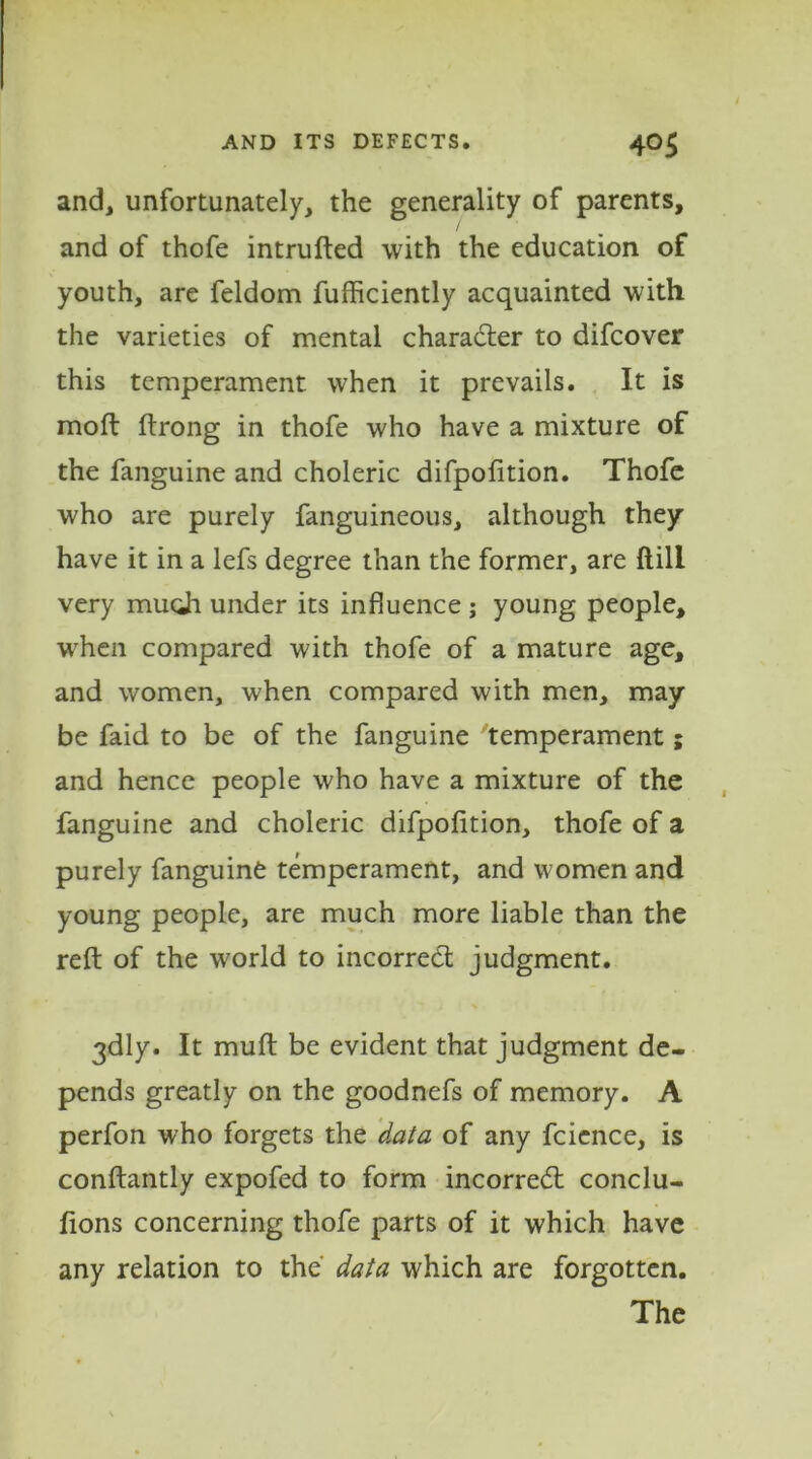 and, unfortunately, the generality of parents, and of thofe intruded with the education of youth, are feldom fufficiently acquainted with the varieties of mental character to difcover this temperament when it prevails. It is moft ftrong in thofe who have a mixture of the fanguine and choleric difpofition. Thofe who are purely fanguineous, although they have it in a lefs degree than the former, are ftill very much under its influence ; young people, when compared with thofe of a mature age, and women, when compared with men, may be faid to be of the fanguine temperament; and hence people who have a mixture of the fanguine and choleric difpofition, thofe of a purely fanguine temperament, and women and young people, are much more liable than the reft of the world to incorrect judgment. 3dly. It muft be evident that judgment de- pends greatly on the goodnefs of memory. A perfon who forgets the data of any fcience, is conftantly expofed to form incorredt conclu- fions concerning thofe parts of it which have any relation to the data which are forgotten. The