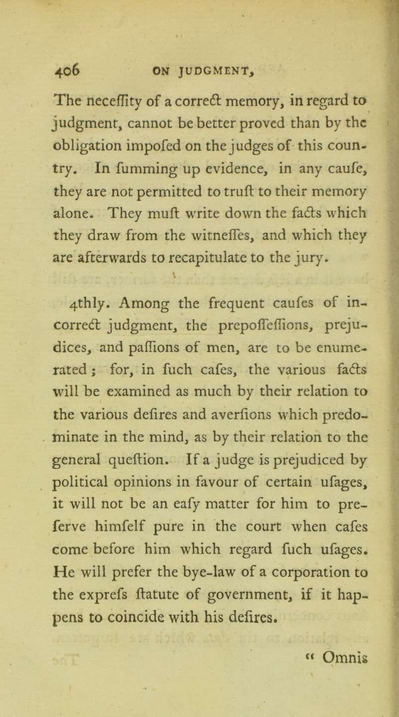 The neceffity of a correct memory, in regard to judgment, cannot be better proved than by the obligation impofed on the judges of this coun- try. In fumming up evidence, in any caufe, they are not permitted to truft to their memory alone. They muft write down the fads which they draw from the witnefles, and which they are afterwards to recapitulate to the jury. \ 4thly. Among the frequent caufes of in- corred judgment, the prepolTeflions, preju- dices, and paflions of men, are to be enume- rated ; for, in fuch cafes, the various fads will be examined as much by their relation to the various defires and averfions which predo- minate in the mind, as by their relation to the general queftion. If a judge is prejudiced by political opinions in favour of certain ufages, it will not be an eafy matter for him to pre- ferve himfelf pure in the court when cafes come before him which regard fuch ufages. He will prefer the bye-law of a corporation to the exprefs ftatute of government, if it hap- pens to coincide with his defires. Omnis V f