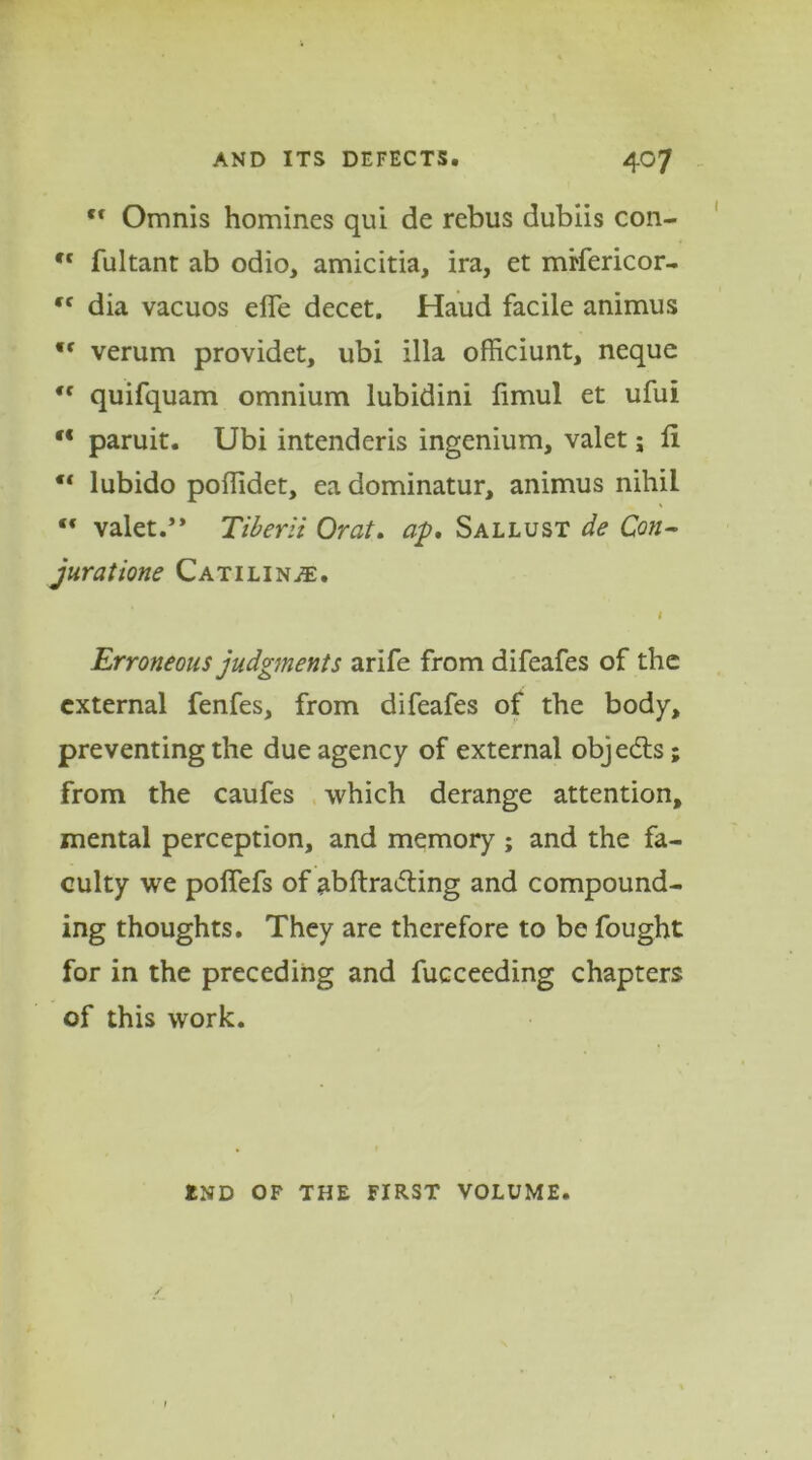 ,f Omnis homines qui de rebus dubiis con- ,c fultant ab odio, amicitia, ira, et mtfericor- dia vacuos elfe decet. Haud facile animus <f verum provider, ubi ilia officiunt, nequc “ quifquam omnium lubidini limul et ufui “ paruit. Ubi intenderis ingenium, valet; ft “ lubido poftidet, ea dominatur, animus nihil valet.’* Tiberli Orat. ap, Sallust de Con- juratione Catiline. l Erroneous judgments arife from difeafes of the external fenfes, from difeafes of the body, preventing the due agency of external objects; from the caufes which derange attention, mental perception, and memory ; and the fa- culty we polfefs of abftraifting and compound- ing thoughts. They are therefore to be fought for in the preceding and fucceeding chapters of this work. END OF THE FIRST VOLUME.