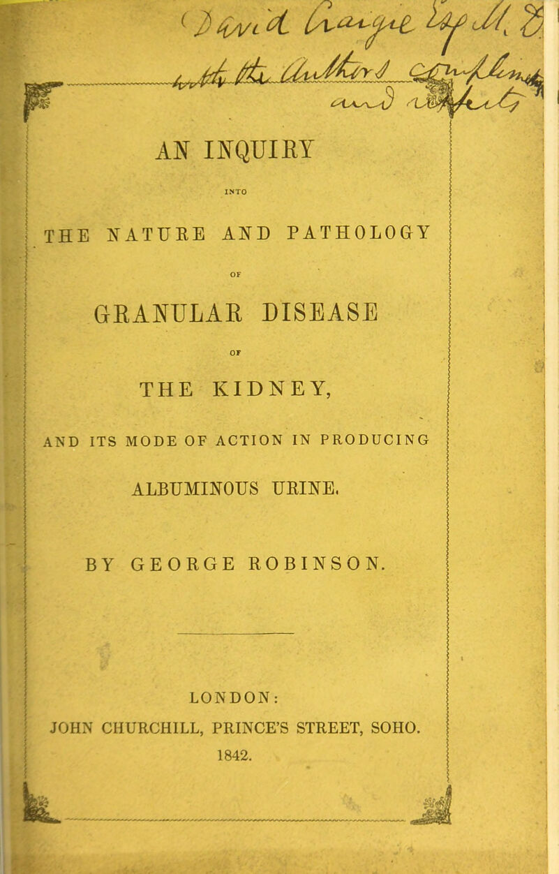 THE NATURE AND PATHOLOGY GRANULAR DISEASE or THE KIDNEY, AND ITS MODE OF ACTION IN PRODUCING ALBUMINOUS URINE, BY GEORGE ROBINSON. LONDON: JOHN CHURCHILL, PRINCE'S STREET, SOHO. 1842.