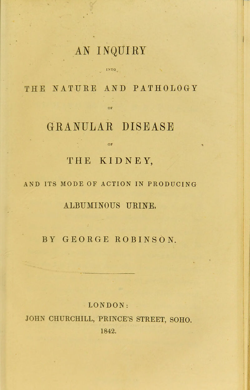 AN INQUIRY I NTO _ THE NATURE AND PATHOLOGY OF GRANULAR DISEASE OF THE KIDNEY, AND ITS MODE OF ACTION IN PRODUCING ALBUMINOUS URINE, BY GEORGE ROBINSON. LONDON: JOHN CHURCHILL, PRINCE'S STREET, SOHO. 1842.