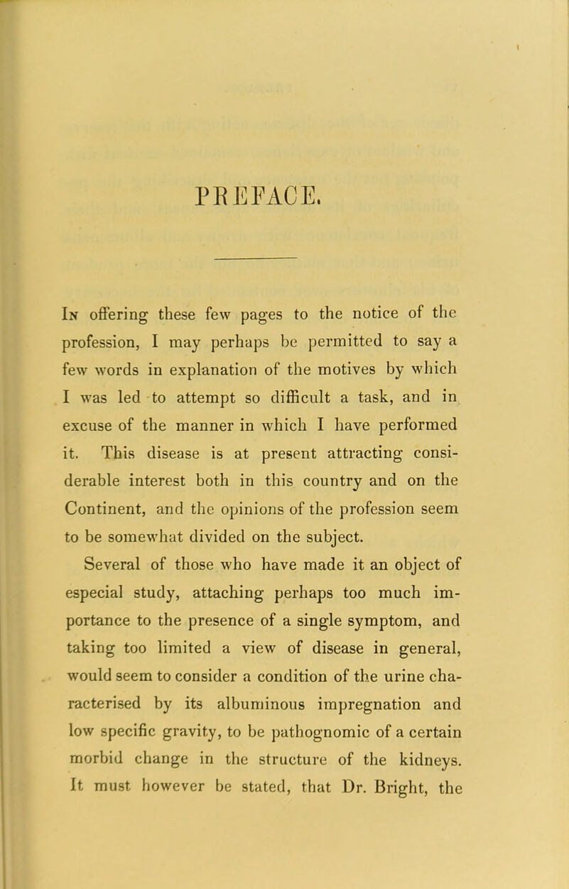 PEE FACE. In offering these few pages to the notice of the profession, I may perhaps be permitted to say a few words in explanation of the motives by which I was led to attempt so difficult a task, and in. excuse of the manner in which I have performed it. This disease is at present attracting consi- derable interest both in this country and on the Continent, and the opinions of the profession seem to be somewhat divided on the subject. Several of those who have made it an object of especial study, attaching perhaps too much im- portance to the presence of a single symptom, and taking too limited a view of disease in general, would seem to consider a condition of the urine cha- racterised by its albuminous impregnation and low specific gravity, to be pathognomic of a certain morbid change in the structure of the kidneys. It must however be stated, that Dr. Bright, the