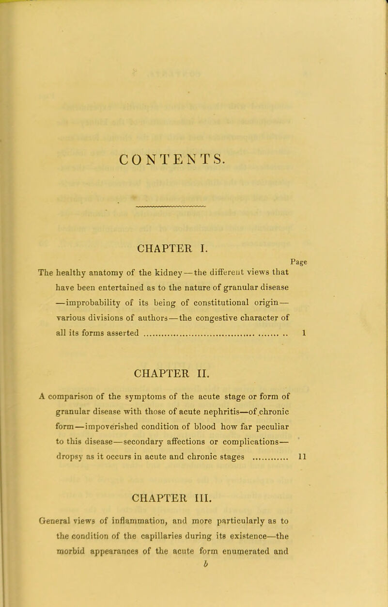 CONTENTS. CHAPTER I. Page The healthy anatomy of the kidney —the different views that have been entertained as to the nature of granular disease —improbability of its being of constitutional origin— various divisions of authors — the congestive character of all its forms asserted 1 CHAPTER II. A comparison of the symptoms of the acute stage or form of granular disease with those of acute nephritis—of chronic form — impoverished condition of blood how far peculiar to this disease—secondary affections or complications— dropsy as it occurs in acute and chronic stages 11 CHAPTER III. General views of inflammation, and more particularly as to the condition of the capillaries during its existence—the morbid appearances of the acute form enumerated and b