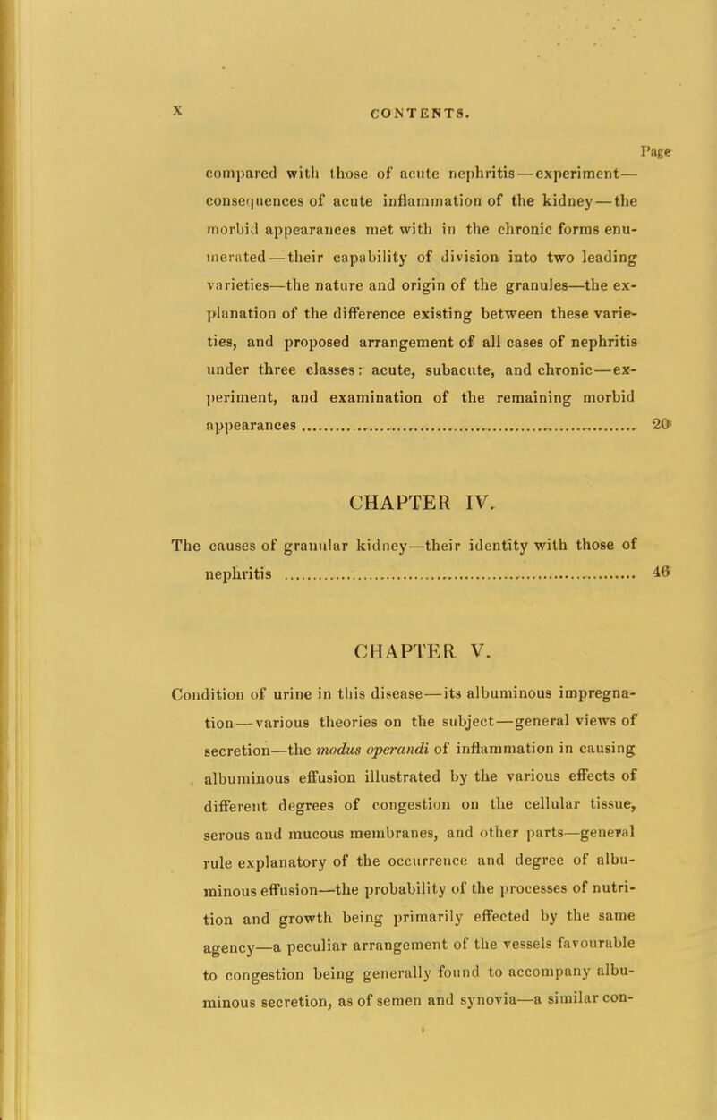 Page compared with those of acute nephritis—experiment— consequences of acute inflammation of the kidney — the morbid appearances met with in the chronic forms enu- merated— their capability of division into two leading varieties—the nature and origin of the granules—the ex- planation of the difference existing between these varie- ties, and proposed arrangement of all cases of nephritis under three classes: acute, subacute, and chronic—ex- periment, and examination of the remaining morbid appearances 20 CHAPTER IV. The causes of granular kidney—their identity with those of nephritis 46 CHAPTER V. Condition of urine in this disease—its albuminous impregna- tion— various theories on the subject—general views of secretion—the modus operandi of inflammation in causing albuminous effusion illustrated by the various effects of different degrees of congestion on the cellular tissue, serous and mucous membranes, and other parts—general rule explanatory of the occurrence and degree of albu- minous effusion—the probability of the processes of nutri- tion and growth being primarily effected by the same agenCy—a peculiar arrangement of the vessels favourable to congestion being generally found to accompany albu- minous secretion, as of semen and synovia—a similar con-