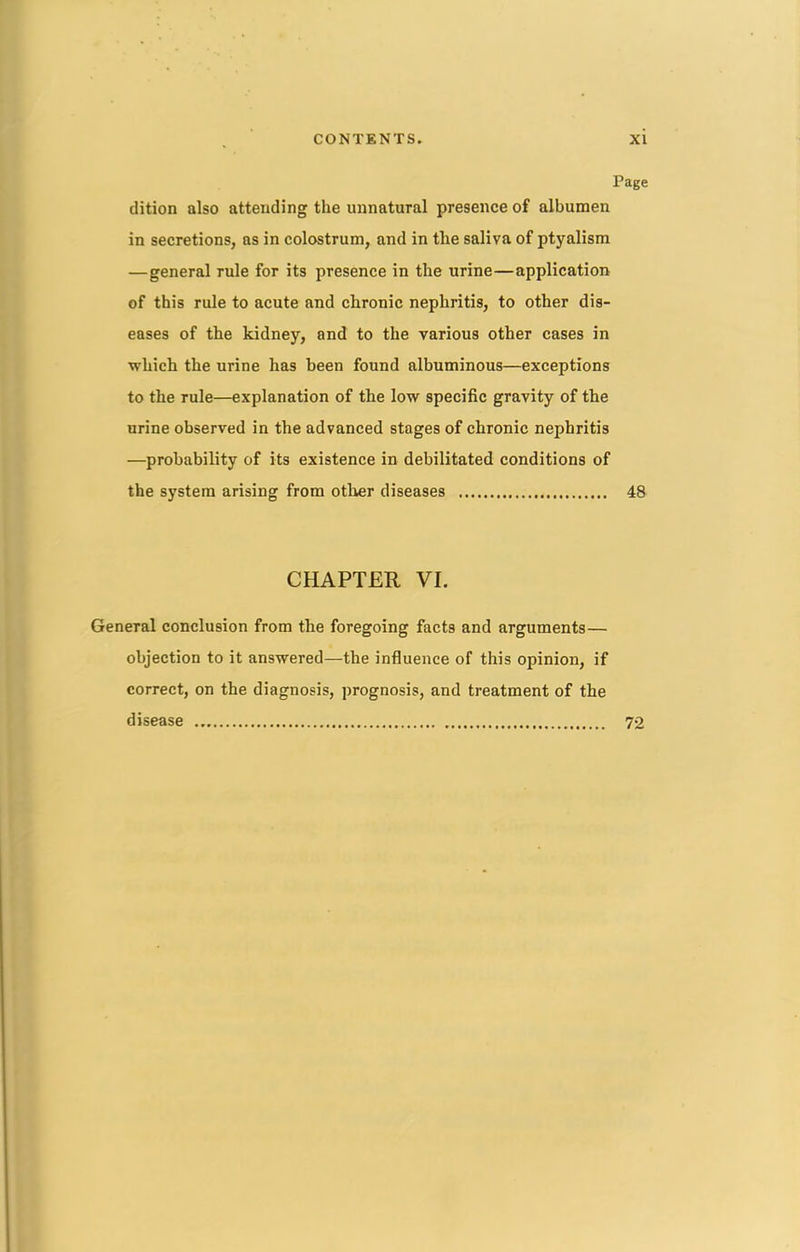 Page dition also attending the unnatural presence of albumen in secretions, as in colostrum, and in the saliva of ptyalism —general rule for its presence in the urine—application of this rule to acute and chronic nephritis, to other dis- eases of the kidney, and to the various other cases in which the urine has been found albuminous—exceptions to the rule—explanation of the low specific gravity of the urine observed in the advanced stages of chronic nephritis —probability of its existence in debilitated conditions of the system arising from other diseases 48 CHAPTER VI. General conclusion from the foregoing facts and arguments— objection to it answered—the influence of this opinion, if correct, on the diagnosis, prognosis, and treatment of the disease 72