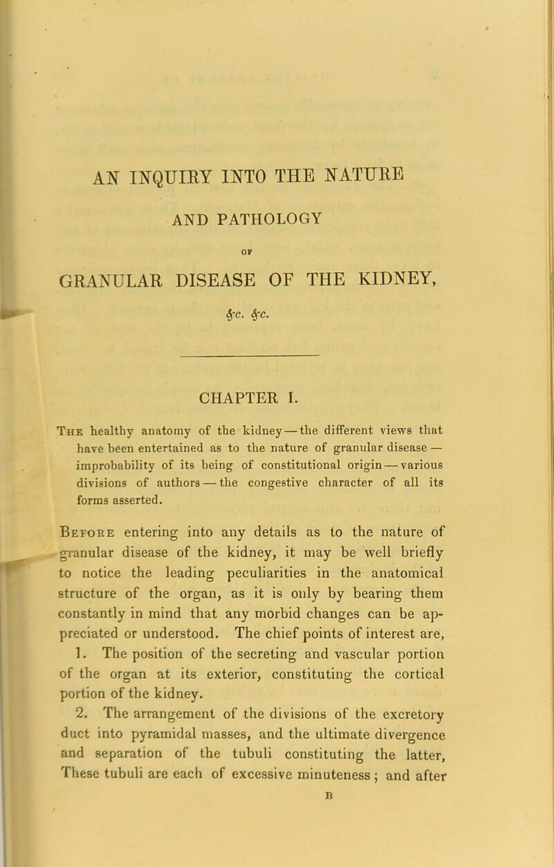 AN INQUIRY INTO THE NATURE AND PATHOLOGY OF GRANULAR DISEASE OF THE KIDNEY, Sfc. Sfc. CHAPTER I. The healthy anatomy of the kidney — the different views that have been entertained as to the nature of granular disease — improbability of its being of constitutional origin — various divisions of authors — the congestive character of all its forms asserted. Before entering into any details as to the nature of granular disease of the kidney, it may be well briefly to notice the leading peculiarities in the anatomical structure of the organ, as it is only by bearing them constantly in mind that any morbid changes can be ap- preciated or understood. The chief points of interest are, 1. The position of the secreting and vascular portion of the organ at its exterior, constituting the cortical portion of the kidney. 2. The arrangement of the divisions of the excretory duct into pyramidal masses, and the ultimate divergence and separation of the tubuli constituting the latter, These tubuli are each of excessive minuteness; and after
