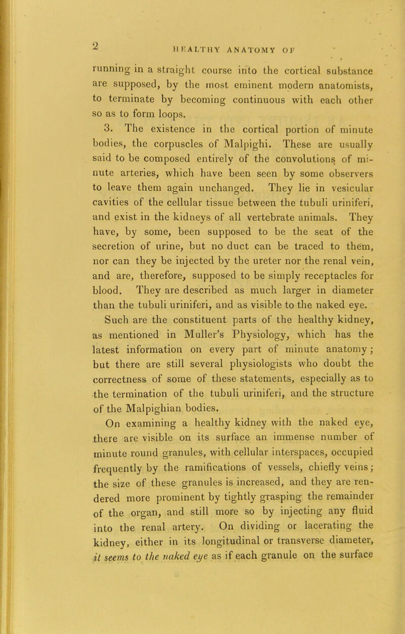 « HEALTHY ANATOMY Or running in a straight course into the cortical substance are supposed, by the most eminent modern anatomists, to terminate by becoming continuous with each other so as to form loops. 3. The existence in the cortical portion of minute bodies, the corpuscles of Malpighi. These are usually said to be composed entirely of the convolutions of mi- nute arteries, which have been seen by some observers to leave them again unchanged. They lie in vesicular cavities of the cellular tissue between the tubuli uriniferi, and exist in the kidneys of all vertebrate animals. They have, by some, been supposed to be the seat of the secretion of urine, but no duct can be traced to them, nor can they be injected by the ureter nor the renal vein, and are, therefore, supposed to be simply receptacles for blood. They are described as much larger in diameter than the tubuli uriniferi, and as visible to the naked eye. Such are the constituent parts of the healthy kidney, as mentioned in Muller's Physiology, which has the latest information on every part of minute anatomy; but there are still several physiologists who doubt the correctness of some of these statements, especially as to the termination of the tubuli uriniferi, and the structure of the Malpighian bodies. On examining a healthy kidney with the naked eye, there are visible on its surface an immense number of minute round granules, with cellular interspaces, occupied frequently by the ramifications of vessels, chiefly veins; the size of these granules is increased, and they are ren- dered more prominent by tightly grasping the remainder of the organ, and still more so by injecting any fluid into the renal artery. On dividing or lacerating the kidney, either in its longitudinal or transverse diameter, it seems to the naked eye as if each granule on the surface