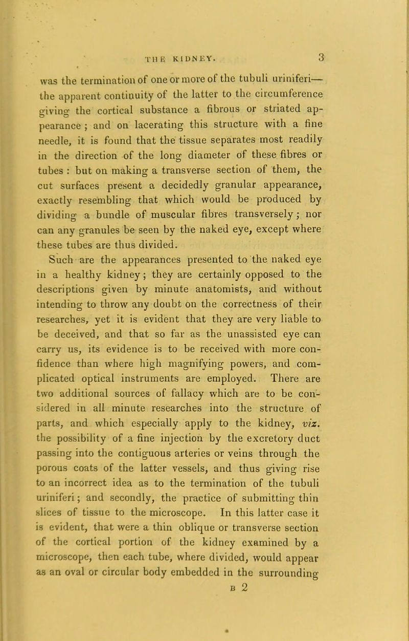 w as the termination of one or more of the tuhuli uriniferi— the apparent continuity of the latter to the circumference giving the cortical substance a fibrous or striated ap- pearance ; and on lacerating this structure with a fine needle, it is found that the tissue separates most readily in the direction of the long diameter of these fibres or tubes : but on making a transverse section of them, the cut surfaces present a decidedly granular appearance, exactly resembling that which would be produced by dividing a bundle of muscular fibres transversely; nor can any granules be seen by the naked eye, except where these tubes are thus divided. Such are the appearances presented to the naked eye in a healthy kidney; they are certainly opposed to the descriptions given by minute anatomists, and without intending to throw any doubt on the correctness of their researches, yet it is evident that they are very liable to be deceived, and that so far as the unassisted eye can carry us, its evidence is to be received with more con- fidence than where high magnifying powers, and com- plicated optical instruments are employed. There are two additional sources of fallacy which are to be con- sidered in all minute researches into the structure of parts, and which especially apply to the kidney, viz. the possibility of a fine injection by the excretory duct passing into the contiguous arteries or veins through the porous coats of the latter vessels, and thus giving rise to an incorrect idea as to the termination of the tubuli uriniferi; and secondly, the practice of submitting thin slices of tissue to the microscope. In this latter case it is evident, that were a thin oblique or transverse section of the cortical portion of the kidney examined by a microscope, then each tube, where divided, would appear as an oval or circular body embedded in the surrounding b 2