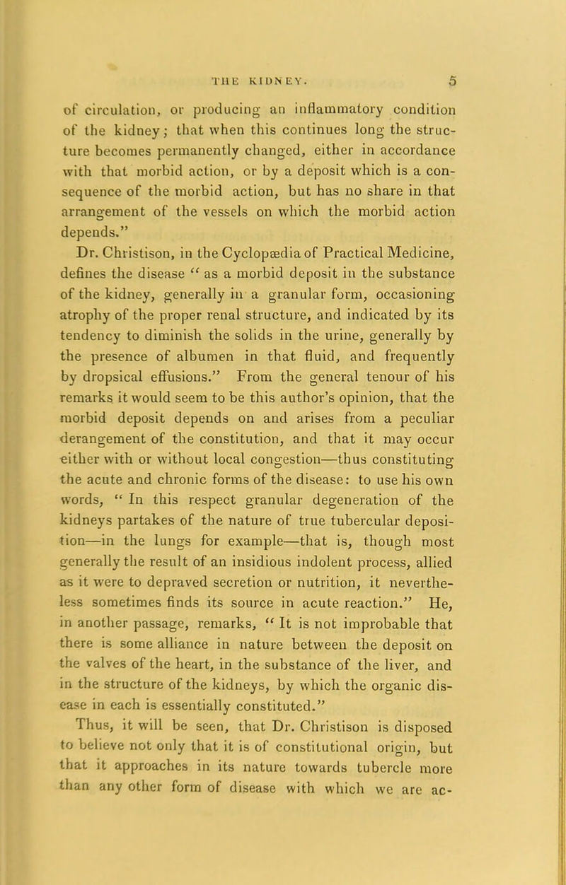 THE KIDNEY. 3 of circulation, or producing an inflammatory condition of the kidney; that when this continues long the struc- ture becomes permanently changed, either in accordance with that morbid action, or by a deposit which is a con- sequence of the morbid action, but has no share in that arrangement of the vessels on which the morbid action depends. Dr. Christison, in the Cyclopaedia of Practical Medicine, defines the disease  as a morbid deposit in the substance of the kidney, generally in a granular form, occasioning atrophy of the proper renal structure, and indicated by its tendency to diminish the solids in the urine, generally by the presence of albumen in that fluid, and frequently by dropsical effusions. From the general tenour of his remarks it would seem to be this author's opinion, that the morbid deposit depends on and arises from a peculiar derangement of the constitution, and that it may occur cither with or without local congestion—thus constituting the acute and chronic forms of the disease: to use his own words,  In this respect granular degeneration of the kidneys partakes of the nature of true tubercular deposi- tion—in the lungs for example—that is, though most generally the result of an insidious indolent process, allied as it were to depraved secretion or nutrition, it neverthe- less sometimes finds its source in acute reaction. He, in another passage, remarks,  It is not improbable that there is some alliance in nature between the deposit on the valves of the heart, in the substance of the liver, and in the structure of the kidneys, by which the organic dis- ease in each is essentially constituted. Thus, it will be seen, that Dr. Christison is disposed to believe not only that it is of constitutional origin, but that it approaches in its nature towards tubercle more than any other form of disease with which we are ac-