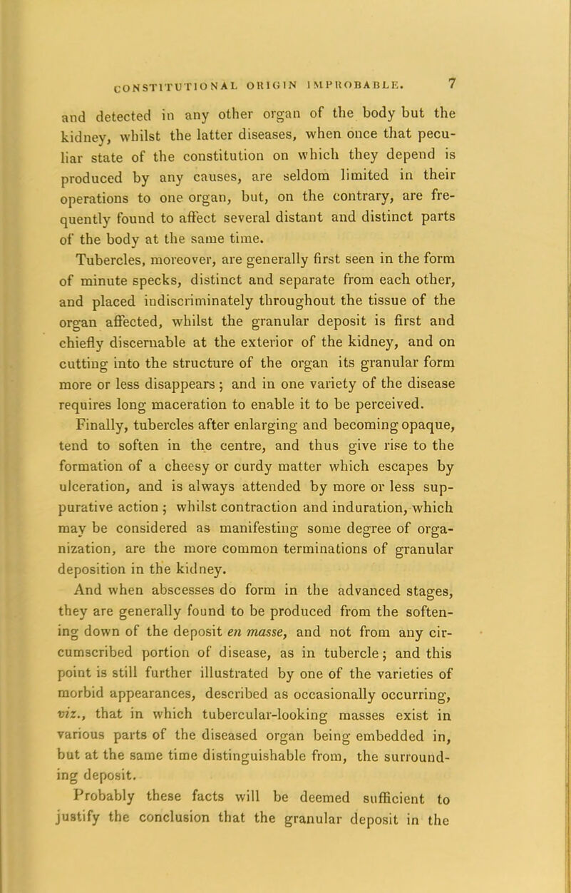 and detected in any other organ of the body but the kidney, whilst the latter diseases, when once that pecu- liar state of the constitution on which they depend is produced by any causes, are seldom limited in their operations to one organ, but, on the contrary, are fre- quently found to affect several distant and distinct parts of the body at the same time. Tubercles, moreover, are generally first seen in the form of minute specks, distinct and separate from each other, and placed indiscriminately throughout the tissue of the organ affected, whilst the granular deposit is first and chiefly disceruable at the exterior of the kidney, and on cutting into the structure of the organ its granular form more or less disappears; and in one variety of the disease requires long maceration to enable it to be perceived. Finally, tubercles after enlarging and becoming opaque, tend to soften in the centre, and thus give rise to the formation of a cheesy or curdy matter which escapes by ulceration, and is always attended by more or less sup- purative action ; whilst contraction and induration, which may be considered as manifesting some degree of orga- nization, are the more common terminations of granular deposition in the kidney. And when abscesses do form in the advanced stages, they are generally found to be produced from the soften- ing down of the deposit en masse, and not from any cir- cumscribed portion of disease, as in tubercle; and this point is still further illustrated by one of the varieties of morbid appearances, described as occasionally occurring, viz., that in which tubercular-looking masses exist in various parts of the diseased organ being embedded in, but at the same time distinguishable from, the surround- ing deposit. Probably these facts will be deemed sufficient to justify the conclusion that the granular deposit in the