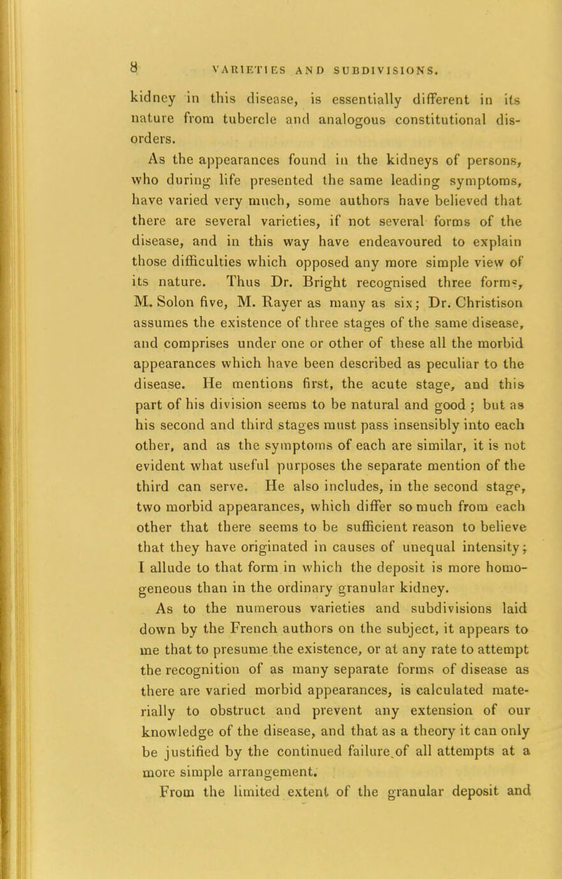 kidney in this disease, is essentially different in its nature from tubercle and analogous constitutional dis- orders. As the appearances found in the kidneys of persons, who during life presented the same leading symptoms, have varied very much, some authors have believed that there are several varieties, if not several forms of the disease, and in this way have endeavoured to explain those difficulties which opposed any more simple view of its nature. Thus Dr. Bright recognised three form?, M.Solon five, M. Rayer as many as six; Dr. Christison assumes the existence of three stages of the same disease, and comprises under one or other of these all the morbid appearances which have been described as peculiar to the disease. He mentions first, the acute stage, and this part of his division seems to be natural and good ; but as his second and third stages must pass insensibly into each other, and as the symptoms of each are similar, it is not evident what useful purposes the separate mention of the third can serve. He also includes, in the second stage, two morbid appearances, which differ so much from each other that there seems to be sufficient reason to believe that they have originated in causes of unequal intensity; I allude to that form in which the deposit is more homo- geneous than in the ordinary granular kidney. As to the numerous varieties and subdivisions laid down by the French authors on the subject, it appears to me that to presume the existence, or at any rate to attempt the recognition of as many separate forms of disease as there are varied morbid appearances, is calculated mate- rially to obstruct and prevent any extension of our knowledge of the disease, and that as a theory it can only be justified by the continued failure.of all attempts at a more simple arrangement. From the limited extent of the granular deposit and