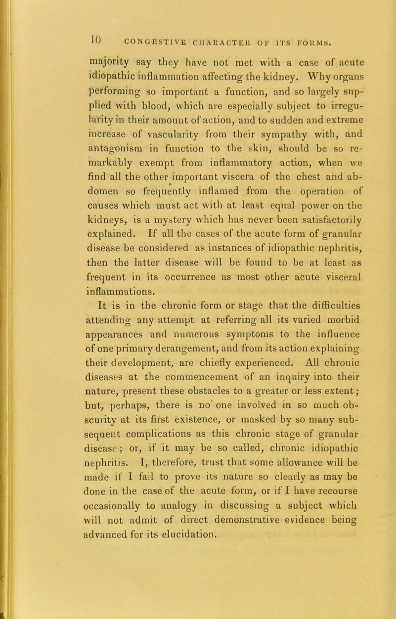 majority say they have not met with a case of acute idiopathic inflammation affecting the kidney. Why organs performing so important a function, and so largely sup- plied with blood, which are especially subject to irregu- larity in their amount of action, and to sudden and extreme increase of vascularity from their sympathy with, and antagonism in function to the skin, should be so re- markably exempt from inflammatory action, when we find all the other important viscera of the chest and ab- domen so frequently inflamed from the operation of causes which must act with at least equal power on the kidneys, is a mystery which has never been satisfactorily explained. If all the cases of the acute form of granular disease be considered as instances of idiopathic nephritis, then the latter disease will be found to be at least as frequent in its occurrence as most other acute visceral inflammations. It is in the chronic form or stage that the difficulties attending any attempt at referring all its varied morbid appearances and numerous symptoms to the influence of one primary derangement, and from its action explaining their development, are chiefly experienced. All chronic diseases at the commencement of an inquiry into their nature, present these obstacles to a greater or less extent; but, perhaps, there is no' one involved in so much ob- scurity at its first existence, or masked by so many sub- sequent complications as this chronic stage of granular disease ; or, if it may be so called, chronic idiopathic nephritis. I, therefore, trust that some allowance will be made if I fail to prove its nature so clearly as may be done in the case of the acute form, or if I have recourse occasionally to analogy in discussing a subject which will not admit of direct demonstrative evidence being advanced for its elucidation.