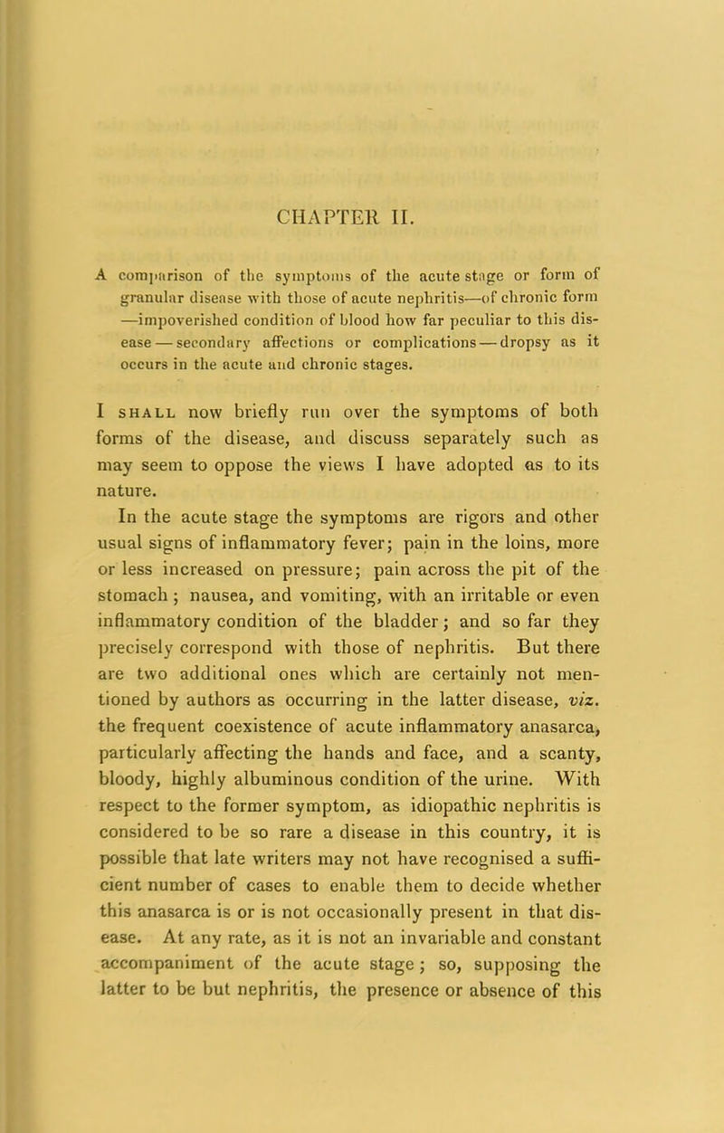 A comparison of the symptoms of the acute stnge or form of granular disease with those of acute nephritis—of chronic form —impoverished condition of blood how far peculiar to this dis- ease— secondary affections or complications — dropsy as it occurs in the acute and chronic stages. I shall now briefly run over the symptoms of both forms of the disease, and discuss separately such as may seem to oppose the views I have adopted as to its nature. In the acute stage the symptoms are rigors and other usual signs of inflammatory fever; pain in the loins, more or less increased on pressure; pain across the pit of the stomach ; nausea, and vomiting, with an irritable or even inflammatory condition of the bladder; and so far they precisely correspond with those of nephritis. But there are two additional ones which are certainly not men- tioned by authors as occurring in the latter disease, viz. the frequent coexistence of acute inflammatory anasarca, particularly affecting the hands and face, and a scanty, bloody, highly albuminous condition of the urine. With respect to the former symptom, as idiopathic nephritis is considered to be so rare a disease in this country, it is possible that late writers may not have recognised a suffi- cient number of cases to enable them to decide whether this anasarca is or is not occasionally present in that dis- ease. At any rate, as it is not an invariable and constant accompaniment of the acute stage ; so, supposing the latter to be but nephritis, the presence or absence of this