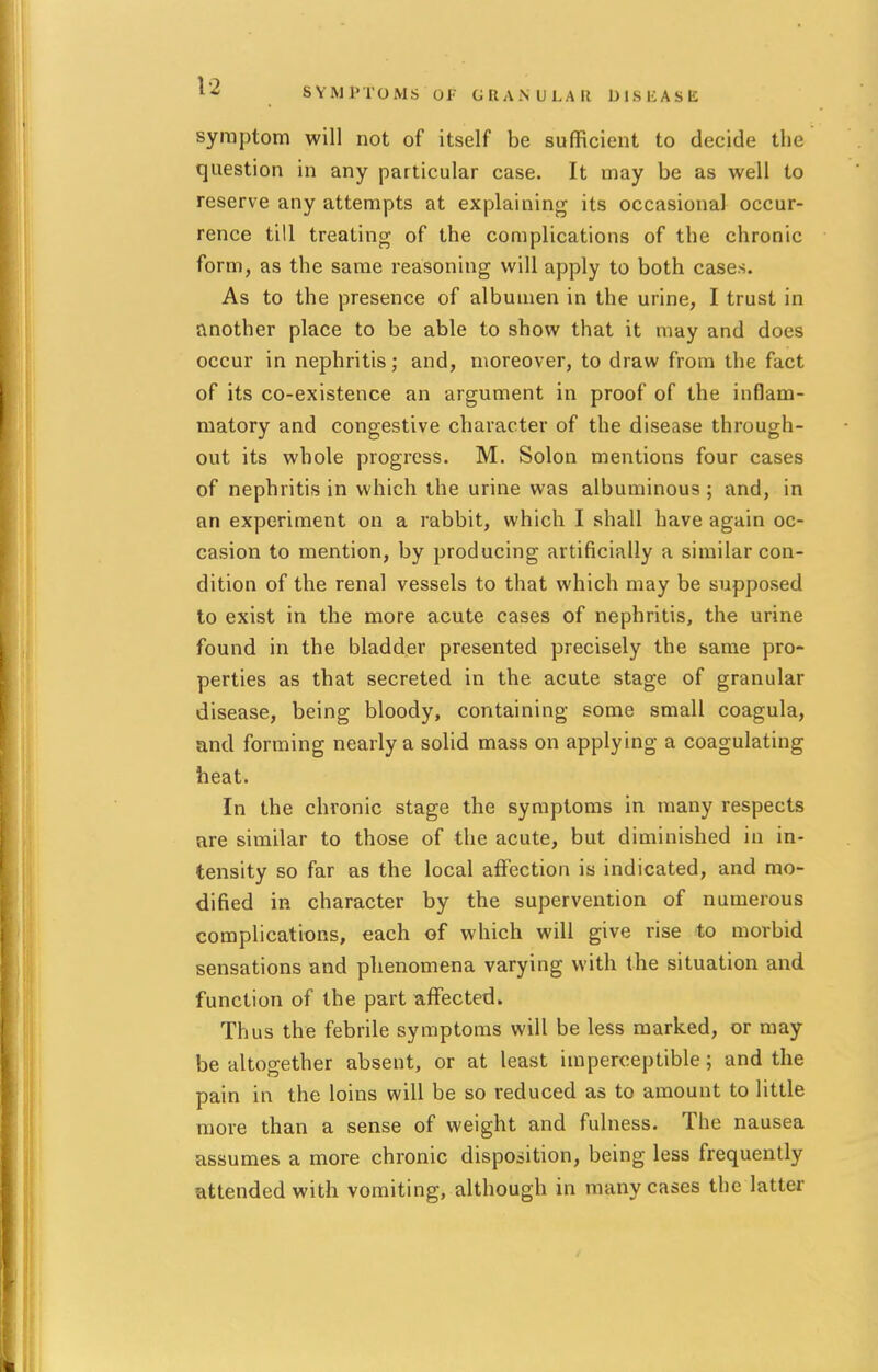 SYMPTOMS OF GRANULAR DISEASE symptom will not of itself be sufficient to decide the question in any particular case. It may be as well to reserve any attempts at explaining its occasional occur- rence till treating of the complications of the chronic form, as the same reasoning will apply to both cases. As to the presence of albumen in the urine, I trust in another place to be able to show that it may and does occur in nephritis; and, moreover, to draw from the fact of its co-existence an argument in proof of the inflam- matory and congestive character of the disease through- out its whole progress. M. Solon mentions four cases of nephritis in which the urine was albuminous ; and, in an experiment on a rabbit, which I shall have again oc- casion to mention, by producing artificially a similar con- dition of the renal vessels to that which may be supposed to exist in the more acute cases of nephritis, the urine found in the bladder presented precisely the same pro- perties as that secreted in the acute stage of granular disease, being bloody, containing some small coagula, and forming nearly a solid mass on applying a coagulating heat. In the chronic stage the symptoms in many respects are similar to those of the acute, but diminished in in- tensity so far as the local affection is indicated, and mo- dified in character by the supervention of numerous complications, each of which will give rise to morbid sensations and phenomena varying with the situation and function of the part affected. Thus the febrile symptoms will be less marked, or may be altogether absent, or at least imperceptible; and the pain in the loins will be so reduced as to amount to little more than a sense of weight and fulness. The nausea assumes a more chronic disposition, being less frequently attended with vomiting, although in many cases the latter