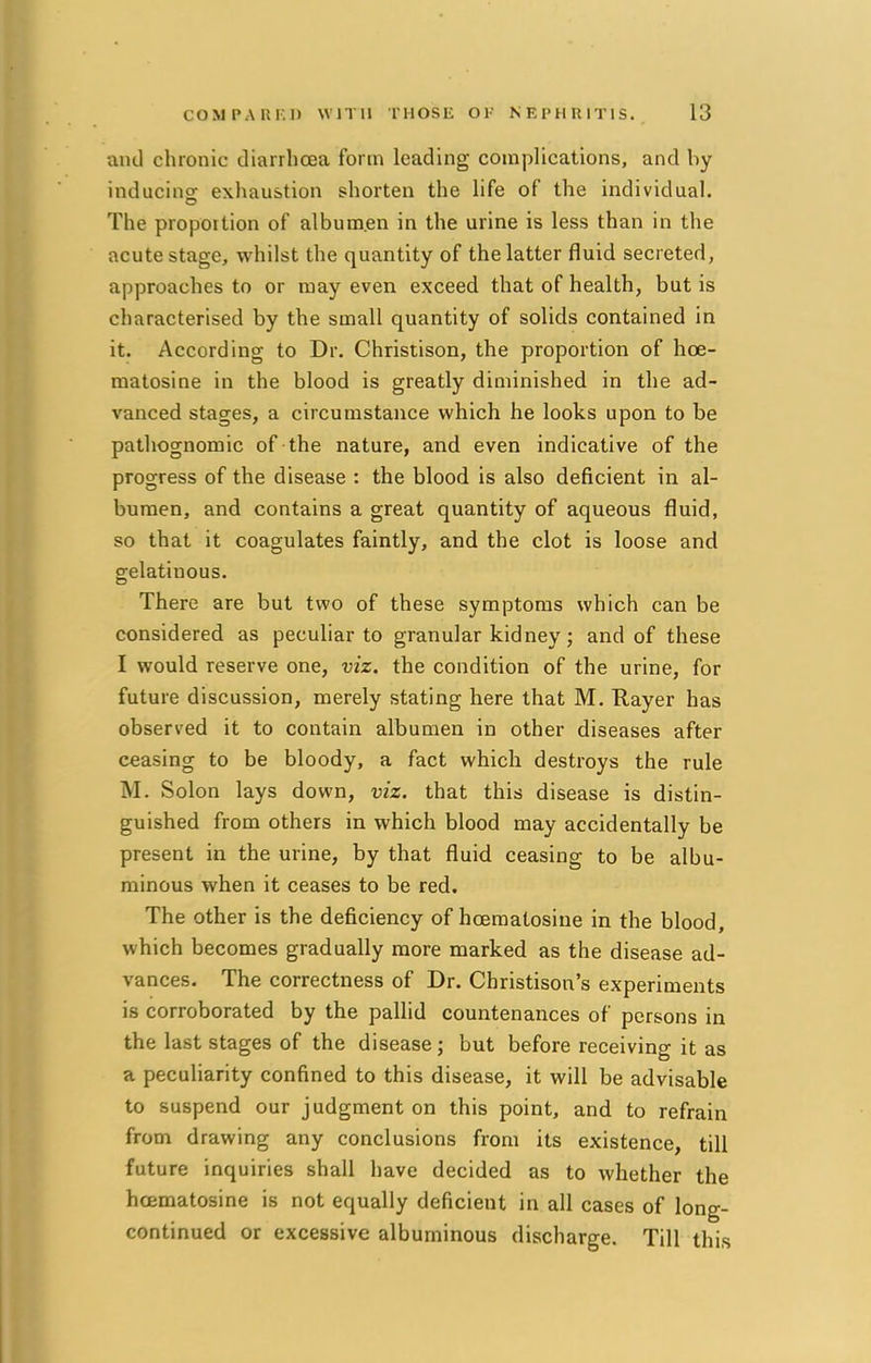 and chronic diarrhoea form leading complications, and by inducing exhaustion shorten the life of the individual. The proportion of albumen in the urine is less than in the acute stage, whilst the quantity of the latter fluid secreted, approaches to or may even exceed that of health, but is characterised by the small quantity of solids contained in it. According to Dr. Christison, the proportion of hoe- matosine in the blood is greatly diminished in the ad- vanced stages, a circumstance which he looks upon to be pathognomic of the nature, and even indicative of the progress of the disease : the blood is also deficient in al- bumen, and contains a great quantity of aqueous fluid, so that it coagulates faintly, and the clot is loose and gelatiuous. There are but two of these symptoms which can be considered as peculiar to granular kidney; and of these I would reserve one, viz. the condition of the urine, for future discussion, merely stating here that M. Rayer has observed it to contain albumen in other diseases after ceasing to be bloody, a fact which destroys the rule M. Solon lays down, viz. that this disease is distin- guished from others in which blood may accidentally be present in the urine, by that fluid ceasing to be albu- minous when it ceases to be red. The other is the deficiency of hoematosine in the blood, which becomes gradually more marked as the disease ad- vances. The correctness of Dr. Christison's experiments is corroborated by the pallid countenances of persons in the last stages of the disease; but before receiving it as a peculiarity confined to this disease, it will be advisable to suspend our judgment on this point, and to refrain from drawing any conclusions from its existence, till future inquiries shall have decided as to whether the hoematosine is not equally deficient in all cases of long- continued or excessive albuminous discharge. Till this