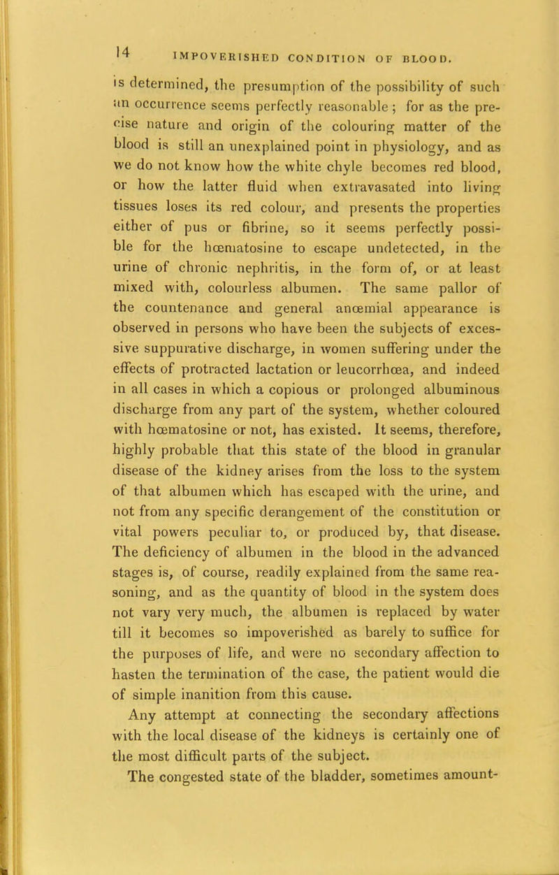 IMPOVERISHED CONDITION OF BLOOD. is determined, the presumption of the possibility of such an occurrence seems perfectly reasonable; for as the pre- cise nature and origin of the colouring matter of the blood is still an unexplained point in physiology, and as we do not know how the white chyle becomes red blood, or how the latter fluid when extravasated into living tissues loses its red colour, and presents the properties either of pus or fibrine, so it seems perfectly possi- ble for the hoematosine to escape undetected, in the urine of chronic nephritis, in the form of, or at least mixed with, colourless albumen. The same pallor of the countenance and general ancemial appearance is observed in persons who have been the subjects of exces- sive suppurative discharge, in women suffering under the effects of protracted lactation or leucorrhcea, and indeed in all cases in which a copious or prolonged albuminous discharge from any part of the system, whether coloured with hajmatosine or not, has existed. It seems, therefore, highly probable that this state of the blood in granular disease of the kidney arises from the loss to the system of that albumen which has escaped with the urine, and not from any specific derangement of the constitution or vital powers peculiar to, or produced by, that disease. The deficiency of albumen in the blood in the advanced stages is, of course, readily explained from the same rea- soning, and as the quantity of blood in the system does not vary very much, the albumen is replaced by water till it becomes so impoverished as barely to suffice for the purposes of life, and were no secondary affection to hasten the termination of the case, the patient would die of simple inanition from this cause. Any attempt at connecting the secondary affections with the local disease of the kidneys is certainly one of the most difficult parts of the subject. The congested state of the bladder, sometimes amount-