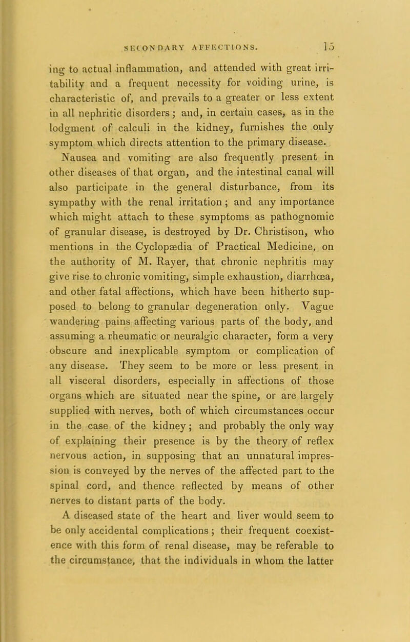 ino* to actual inflammation, and attended with great irri- tability and a frequent necessity for voiding urine, is characteristic of, and prevails to a greater or less extent in all nephritic disorders; and, in certain cases, as in the lodgment of calculi in the kidney, furnishes the only symptom which directs attention to the primary disease. Nausea and vomiting are also frequently present in other diseases of that organ, and the intestinal canal will also participate in the general disturbance, from its sympathy with the renal irritation ; and any importance which might attach to these symptoms as pathognomic of granular disease, is destroyed by Dr. Christison, who mentions in the Cyclopaedia of Practical Medicine, on the authority of M. Rayer, that chronic nephritis may give rise to chronic vomiting, simple exhaustion, diarrhoea, and other fatal affections, which have been hitherto sup- posed to belong to granular degeneration only. Vague wandering pains affecting various parts of the body, and assuming a rheumatic or neuralgic character, form a very obscure and inexplicable symptom or complication of any disease. They seem to be more or less present in all visceral disorders, especially in affections of those organs which are situated near the spine, or are largely supplied with nerves, both of which circumstances occur in the case of the kidney; and probably the only way of explaining their presence is by the theory of reflex nervous action, in supposing that an unnatural impres- sion is conveyed by the nerves of the affected part to the spinal cord, and thence reflected by means of other nerves to distant parts of the body. A diseased state of the heart and liver would seem to be only accidental complications ; their frequent coexist- ence with this form of renal disease, may be referable to the circumstance, that the individuals in whom the latter