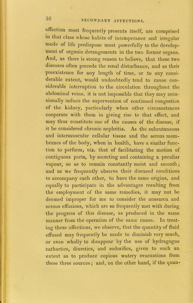 10 SECONDARY AFFECTIONS. affection most frequently presents itself, are comprised in that class whose habits of intemperance and irregular mode of life predispose most powerfully to the develop- ment of organic derangements in the two former organs. And, as there is strong reason to believe, that these two diseases often precede the renal disturbance, and as their preexistence for any length of time, or to any consi- derable extent, would undoubtedly tend to cause con- siderable interruption to the circulation throughout the abdominal veins, it is not impossible that they may occa- sionally induce the supervention of continued congestion of the kidney, particularly when other circumstances cooperate with them in giving rise to that effect, and may thus constitute one of the causes of the disease, if it be considered chronic nephritis. As the subcutaneous and intermuscular cellular tissue and the serous mem- branes of the body, when in health, have a similar func- tion to perform, viz. that of facilitating the motion of contiguous parts, by secreting and containing a peculiar vapour, so as to remain constantly moist and smooth ; and as we frequently observe their diseased conditions to accompany each other, to have the same origins, and equally to participate in the advantages resulting from the employment of the same remedies, it may not be deemed improper for me to consider the anasarca and serous effusions, which are so frequently met with during the progress of this disease, as produced in the same manner from the operation of the same cause. In treat- ing these affections, we observe, that the quantity of fluid effused may frequently be made to diminish very much, or even wholly to disappear by the use of hydragogue cathartics, diuretics, and sudorifics, given to such an extent as to produce copious watery evacuations from these three sources ; and, on the other hand, if the quan-