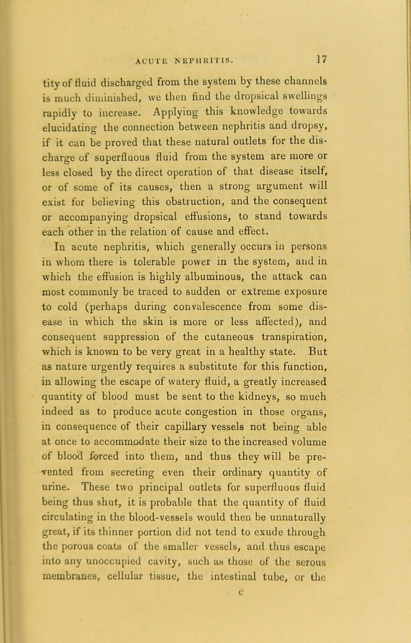 tity of fluid discharged from the system by these channels is much diminished, we then find the dropsical swellings rapidly to increase. Applying this knowledge towards elucidating the connection between nephritis and dropsy, if it can be proved that these natural outlets for the dis- charge of superfluous fluid from the system are more or less closed by the direct operation of that disease itself, or of some of its causes, then a strong argument will exist for believing this obstruction, and the consequent or accompanying dropsical effusions, to stand towards each other in the relation of cause and effect. In acute nephritis, which generally occurs in persons in whom there is tolerable power in the system, and in which the effusion is highly albuminous, the attack can most commonly be traced to sudden or extreme exposure to cold (perhaps during convalescence from some dis- ease in which the skin is more or less affected), and consequent suppression of the cutaneous transpiration, which is known to be very great in a healthy state. But as nature urgently requires a substitute for this function, in allowing the escape of watery fluid, a greatly increased quantity of blood must be sent to the kidneys, so much indeed as to produce acute congestion in those organs, in consequence of their capillary vessels not being able at once to accommodate their size to the increased volume of blood forced into them, and thus they will be pre- vented from secreting even their ordinary quantity of urine. These two principal outlets for superfluous fluid being thus shut, it is probable that the quantity of fluid circulating in the blood-vessels would then be unnaturally gTeat, if its thinner portion did not tend to exude through the porous coats of the smaller vessels, and thus escape into any unoccupied cavity, such as those of the serous membranes, cellular tissue, the intestinal tube, or the