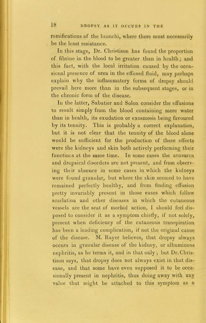 DROPSY AS IT OCCULtS IN THE ramifications of the bronchi, where there must necessarily be the least resistance. In this stage, Dr. Christison has found the proportion of fibrine in the blood to be greater than in health; and this fact, with the local irritation caused by the occa- sional presence of urea in the effused fluid, may perhaps explain why the inflammatory forms of dropsy should prevail here more than in the subsequent stages, or in the chronic form of the disease. In the latter, Sabatier and Solon consider the effusions to result simply from the blood containing more water than in health, its exudation or exosmosis being favoured by its tenuity. This is probably a correct explanation, but it is not clear that the tenuity of the blood alone would be sufficient for the production of these effects were the kidneys and skin both actively performing their functions at the same time. In some cases the anasarca and dropsical disorders are not present, and from observ- ing their absence in some cases in which the kidneys were found granular, but where the skin seemed to have remained perfectly healthy, and from finding effusion pretty invariably present in those cases which follow scarlatina and other diseases in which the cutaneous vessels are the seat of morbid action, I should feel dis- posed to consider it as a symptom chiefly, if not solely, present when deficiency of the cutaneous tranepiration has been a leading complication, if not the original cause of the disease. M. Rayer believes, that dropsy always occurs in granular disease of the kidney, or albuminous nephritis, as he terms it, and in that only ; but Dr. Chris- tison says, that dropsy does not always exist in that dis- ease, and that some have even supposed it to be occa- sionally present in nephritis, thus doing away with any value that might be attached to this symptom as a