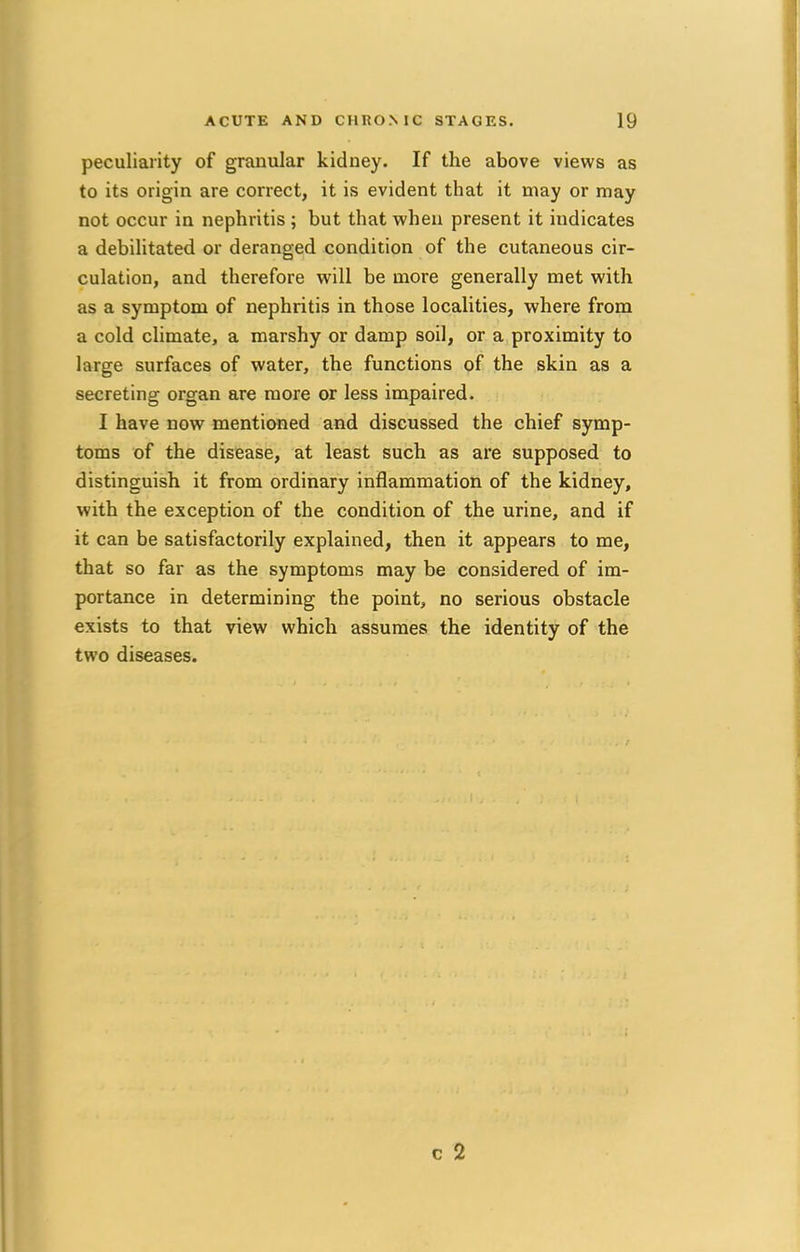 peculiarity of granular kidney. If the above views as to its origin are correct, it is evident that it may or may not occur in nephritis ; but that when present it indicates a debilitated or deranged condition of the cutaneous cir- culation, and therefore will be more generally met with as a symptom of nephritis in those localities, where from a cold climate, a marshy or damp soil, or a proximity to large surfaces of water, the functions of the skin as a secreting organ are more or less impaired. I have now mentioned and discussed the chief symp- toms of the disease, at least such as are supposed to distinguish it from ordinary inflammation of the kidney, with the exception of the condition of the urine, and if it can be satisfactorily explained, then it appears to me, that so far as the symptoms may be considered of im- portance in determining the point, no serious obstacle exists to that view which assumes the identity of the two diseases. c 2