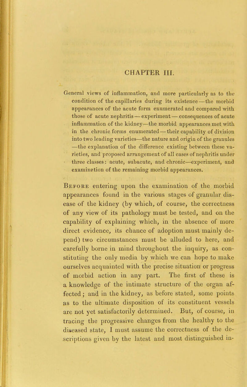 General views of inflammation, and more particularly as to the condition of the capillaries during its existence—the morbid appearances of the acute form enumerated and compared with those of acute nephritis — experiment — consequences of acute inflammation of the kidney—the morbid appearances met with in the chronic forms enumerated — their capability of division into two leading varieties—the nature and origin of the granules —the explanation of the difference existing between these va- rieties, and proposed arrangement of all cases of nephritis under three classes: acute, subacute, and chronic—experiment, and examination of the remaining morbid appearances. Before entering upon the examination of the morbid appearances found in the various stages of granular dis- ease of the kidney (by which, of course, the correctness of any view of its pathology must be tested, and on the capability of explaining which, in the absence of more direct evidence, its chance of adoption must mainly de- pend) two circumstances must be alluded to here, and carefully borne in mind throughout the inquiry, as con- stituting the only media by which we can hope to make ourselves acquainted with the precise situation or progress of morbid action in any part. The first of these is a knowledge of the intimate structure of the organ af- fected ; and in the kidney, as before stated, some points as to the ultimate disposition of its constituent vessels are not yet satisfactorily determined. But, of course, in tracing the progressive changes from the healthy to the diseased state, I must assume the correctness of the de- scriptions given by the latest and most distinguished in-