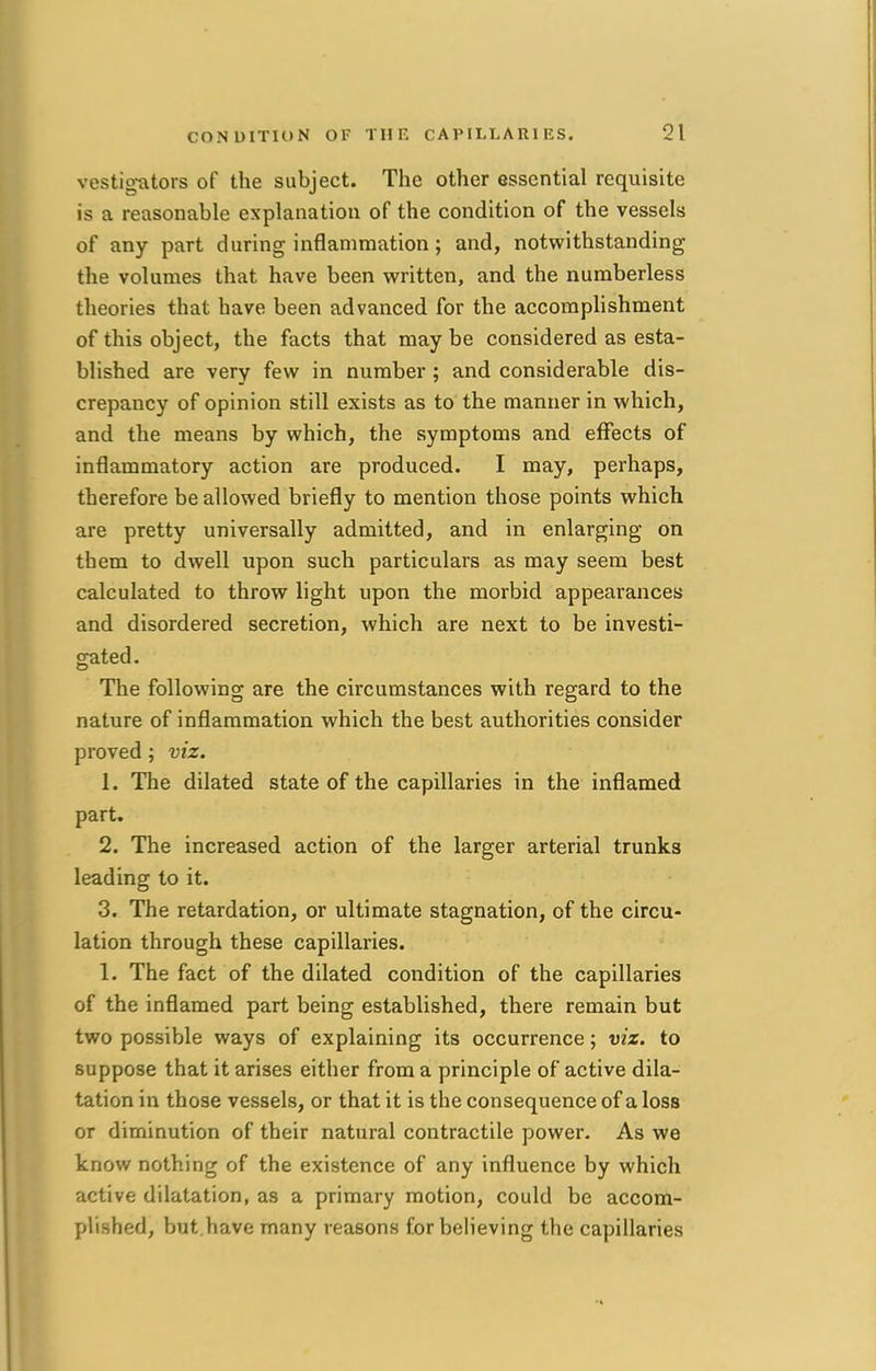 vestigators of the subject. The other essential requisite is a reasonable explanation of the condition of the vessels of any part during inflammation; and, notwithstanding the volumes that have been written, and the numberless theories that have been advanced for the accomplishment of this object, the facts that may be considered as esta- blished are very few in number ; and considerable dis- crepancy of opinion still exists as to the manner in which, and the means by which, the symptoms and effects of inflammatory action are produced. I may, perhaps, therefore be allowed briefly to mention those points which are pretty universally admitted, and in enlarging on them to dwell upon such particulars as may seem best calculated to throw light upon the morbid appearances and disordered secretion, which are next to be investi- gated. The following are the circumstances with regard to the nature of inflammation which the best authorities consider proved ; viz. 1. The dilated state of the capillaries in the inflamed part. 2. The increased action of the larger arterial trunks leading to it. 3. The retardation, or ultimate stagnation, of the circu- lation through these capillaries. 1. The fact of the dilated condition of the capillaries of the inflamed part being established, there remain but two possible ways of explaining its occurrence; viz. to suppose that it arises either from a principle of active dila- tation in those vessels, or that it is the consequence of a loss or diminution of their natural contractile power. As we know nothing of the existence of any influence by which active dilatation, as a primary motion, could be accom- plished, but.have many reasons for believing the capillaries