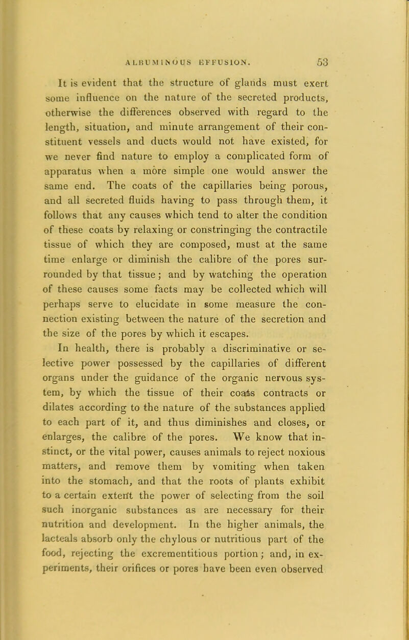 It is evident that the structure of glands must exert some influence on the nature of the secreted products, otherwise the differences observed with regard to the length, situation, and minute arrangement of their con- stituent vessels and ducts would not have existed, for we never find nature to employ a complicated form of apparatus when a more simple one would answer the same end. The coats of the capillaries being porous, and all secreted fluids having to pass through them, it follows that any causes which tend to alter the condition of these coats by relaxing or constringing the contractile tissue of which they are composed, must at the same time enlarge or diminish the calibre of the pores sur- rounded by that tissue; and by watching the operation of these causes some facts may be collected which will perhaps serve to elucidate in some measure the con- nection existing between the nature of the secretion and the size of the pores by which it escapes. In health, there is probably a discriminative or se- lective power possessed by the capillaries of different organs under the guidance of the organic nervous sys- tem, by which the tissue of their coais contracts or dilates according to the nature of the substances applied to each part of it, and thus diminishes and closes, or enlarges, the calibre of the pores. We know that in- stinct, or the vital power, causes animals to reject noxious matters, and remove them by vomiting when taken into the stomach, and that the roots of plants exhibit to a certain exterit the power of selecting from the soil such inorganic substances as are necessary for their nutrition and development. In the higher animals, the lacteals absorb only the chylous or nutritious part of the food, rejecting the excreraentitious portion; and, in ex- periments, their orifices or pores have been even observed