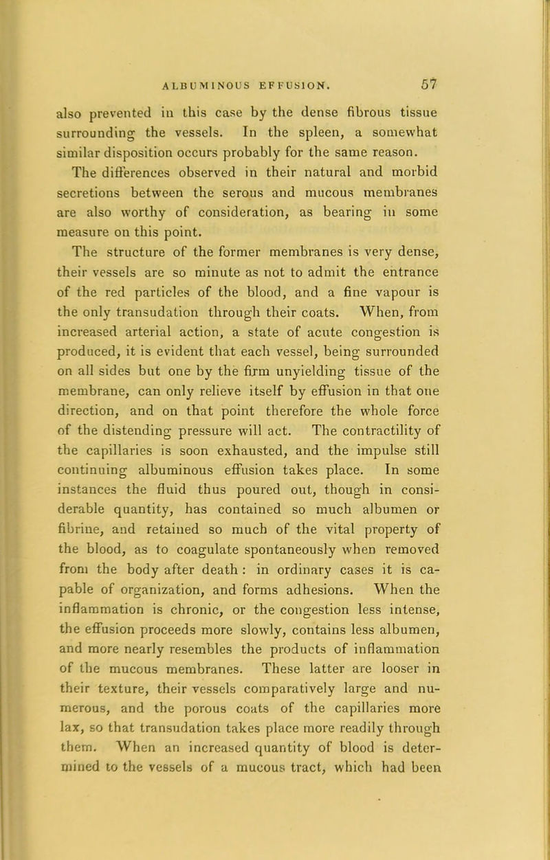 also prevented in this case by the dense fibrous tissue surrounding the vessels. In the spleen, a somewhat similar disposition occurs probably for the same reason. The differences observed in their natural and morbid secretions between the serous and mucous membranes are also worthy of consideration, as bearing in some measure on this point. The structure of the former membranes is very dense, their vessels are so minute as not to admit the entrance of the red particles of the blood, and a fine vapour is the only transudation through their coats. When, from increased arterial action, a state of acute congestion is produced, it is evident that each vessel, being surrounded on all sides but one by the firm unyielding tissue of the membrane, can only relieve itself by effusion in that one direction, and on that point therefore the whole force of the distending pressure will act. The contractility of the capillaries is soon exhausted, and the impulse still continuing albuminous effusion takes place. In some instances the fluid thus poured out, though in consi- derable quantity, has contained so much albumen or fibriiie, and retained so much of the vital property of the blood, as to coagulate spontaneously when removed from the body after death : in ordinary cases it is ca- pable of organization, and forms adhesions. When the inflammation is chronic, or the congestion less intense, the effusion proceeds more slowly, contains less albumen, and more nearly resembles the products of inflammation of the mucous membranes. These latter are looser in their texture, their vessels comparatively large and nu- merous, and the porous coats of the capillaries more lax, so that transudation takes place more readily through thern. When an increased quantity of blood is deter- mined to the vessels of a mucous tract, which had been