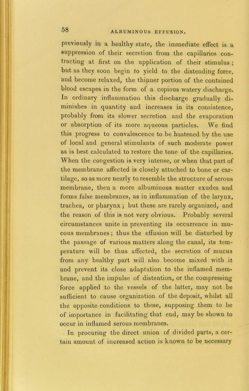 previously in a healthy state, the immediate effect is a suppression of their secretion from the capillaries con- tracting at first on the application of their stimulus ; but as they soon begin to yield to the distending force, and become relaxed, the thinner portion of the contained blood escapes in the form of a copious watery discharge. In ordinary inflammation this discharge gradually di- minishes in quantity and increases in its consistence, probably from its slower secretion and the evaporation or absorption of its more aqueous particles. We find this progress to convalescence to be hastened by the use of local and general stimulants of such moderate power as is best calculated to restore the tone of the capillaries. When the congestion is very intense, or when that part of the membrane affected is closely attached to bone or car- tilage, so as more nearly to resemble the structure of serous membrane, then a more albuminous matter exudes and forms false membranes, as in inflammation of the larynx, trachea, or pharynx ; but these are rarely organized, and the reason of this is not very obvious. Probably several circumstances unite in preventing its occurrence in mu- cous membranes; thus the effusion will be disturbed by the passage of various matters along the canal, its tem- perature will be thus affected, the secretion of mucus from any healthy part will also become mixed with it and prevent its close adaptation to the inflamed mem- brane, and the impulse of distention, or the compressing force applied to the vessels of the latter, may not be sufficient to cause organization of the deposit, whilst all the opposite conditions to these, supposing them to be of importance in facilitating that end, may be shown to occur in inflamed serous membranes. In procuring the direct union of divided parts, a cer- tain amount of increased action is known to be necessary