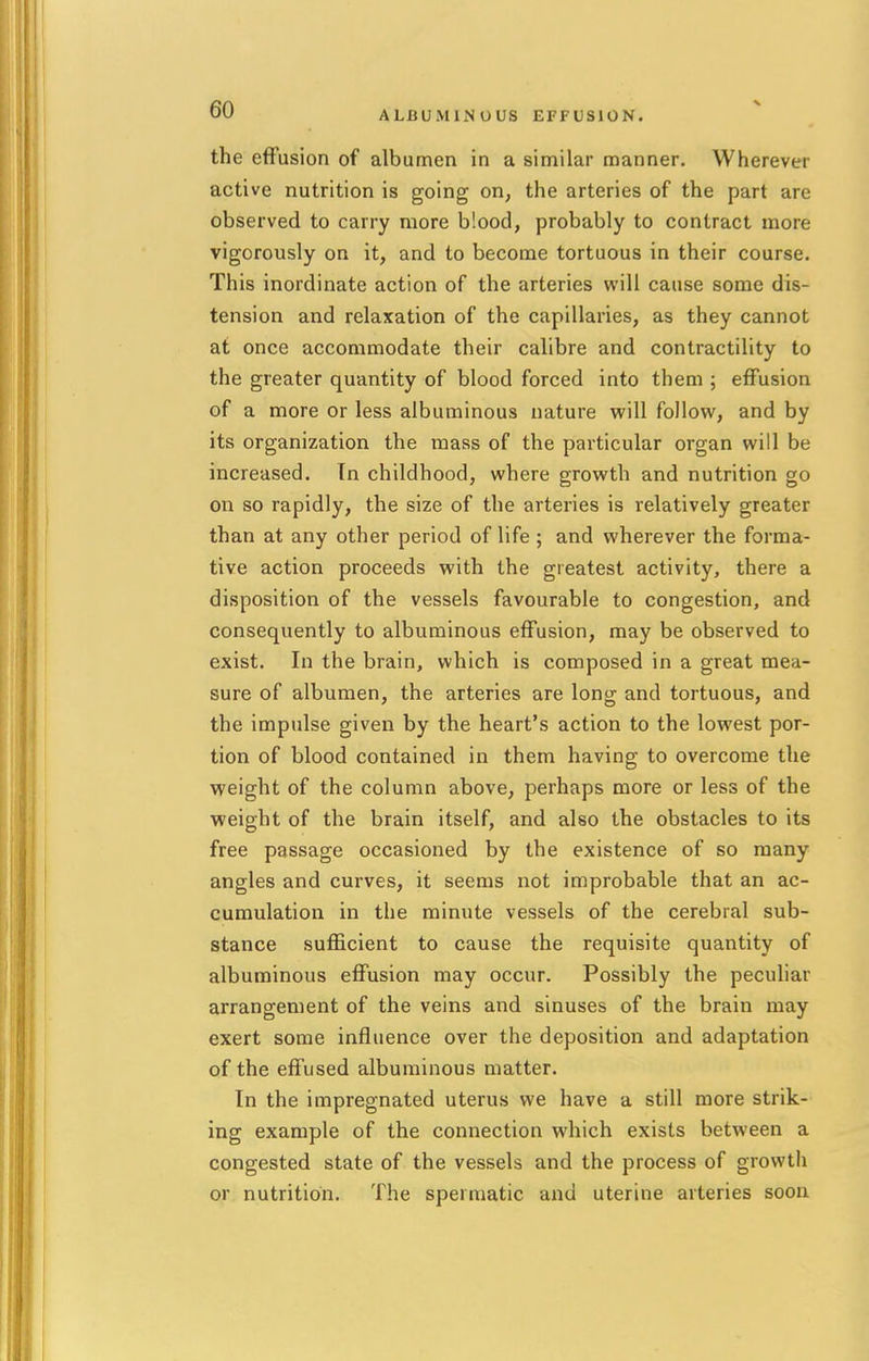 ALBUMINOUS EFFUSION. the effusion of albumen in a similar manner. Wherever active nutrition is going on, the arteries of the part are observed to carry more b'.ood, probably to contract more vigorously on it, and to become tortuous in their course. This inordinate action of the arteries will cause some dis- tension and relaxation of the capillaries, as they cannot at once accommodate their calibre and contractility to the greater quantity of blood forced into them ; effusion of a more or less albuminous nature will follow, and by its organization the mass of the particular organ will be increased. In childhood, where growth and nutrition go on so rapidly, the size of the arteries is relatively greater than at any other period of life ; and wherever the forma- tive action proceeds with the greatest activity, there a disposition of the vessels favourable to congestion, and consequently to albuminous effusion, may be observed to exist. In the brain, which is composed in a great mea- sure of albumen, the arteries are long and tortuous, and the impulse given by the heart's action to the lowest por- tion of blood contained in them having to overcome the weight of the column above, perhaps more or less of the weight of the brain itself, and also the obstacles to its free passage occasioned by the existence of so many angles and curves, it seems not improbable that an ac- cumulation in the minute vessels of the cerebral sub- stance sufficient to cause the requisite quantity of albuminous effusion may occur. Possibly the peculiar arrangement of the veins and sinuses of the brain may exert some influence over the deposition and adaptation of the effused albuminous matter. In the impregnated uterus we have a still more strik- ing example of the connection which exists between a congested state of the vessels and the process of growth or nutrition. The spermatic and uterine arteries soon