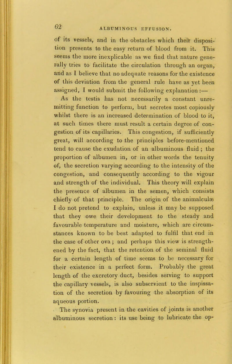 of its vessels, and in the obstacles which their disposi- tion presents to the easy return of blood from it. This seems the more inexplicable as we find that nature gene- rally tries to facilitate the circulation through an organ, and as I believe that no adequate reasons for the existence of this deviation from the general rule have as yet been assigned, I would submit the following explanation:— As the testis has not necessarily a constant unre- mitting function to perform, but secretes most copiously whilst there is an increased determination of blood to it, at such times there must result a certain degree of con- gestion of its capillaries. This congestion, if sufficiently great, will according to the principles before-mentioned tend to cause the exudation of an albuminous fluid ; the proportion of albumen in, or in other words the tenuity of, the secretion varying according to the intensity of the congestion, and consequently according to the vigour and strength of the individual. This theory will explain the presence of albumen in the semen, which consists chiefly of that principle. The origin of the animalculse I do not pretend to explain, unless it may be supposed that they owe their development to the steady and favourable temperature and moisture, which are circum- stances known to be best adapted to fulfil that end in the case of other ova; and perhaps this view is strength- ened by the fact, that the retention of the seminal fluid for a certain length of time seems to be necessary for their existence in a perfect form. Probably the great length of the excretory duct, besides serving to support the capillary vessels, is also subservient to the inspissa- tion of the secretion by favouring the absorption of its aqueous portion. The synovia present in the cavities of joints is another albuminous secretion: its use being to lubricate the op-