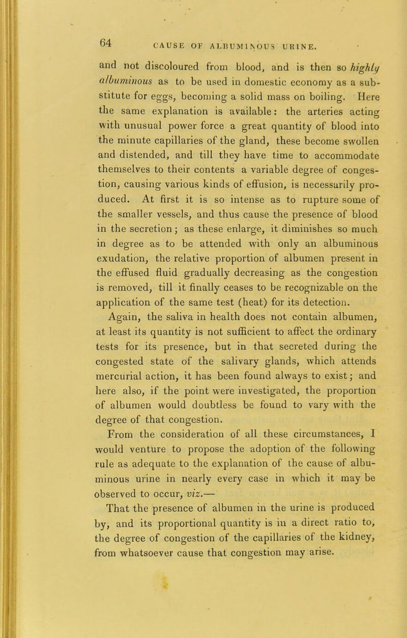 CAUSE OF ALBUMINOUS URINE. and not discoloured from blood, and is then so highly albuminous as to be used in domestic economy as a sub- stitute for eggs, becoming a solid mass on boiling. Here the same explanation is available: the arteries acting with unusual power force a great quantity of blood into the minute capillaries of the gland, these become swollen and distended, and till they have time to accommodate themselves to their contents a variable degree of conges- tion, causing various kinds of effusion, is necessarily pro- duced. At first it is so intense as to rupture some of the smaller vessels, and thus cause the presence of blood in the secretion ; as these enlarge, it diminishes so much in degree as to be attended with only an albuminous exudation, the relative proportion of albumen present in the effused fluid gradually decreasing as the congestion is removed, till it finally ceases to be recognizable on the application of the same test (heat) for its detection. Again, the saliva in health does not contain albumen, at least its quantity is not sufficient to affect the ordinary tests for its presence, but in that secreted during the congested state of the salivary glands, which attends mercurial action, it has been found always to exist; and here also, if the point were investigated, the proportion of albumen would doubtless be found to vary with the degree of that congestion. From the consideration of all these circumstances, I would venture to propose the adoption of the following rule as adequate to the explanation of the cause of albu- minous urine in nearly every case in which it may be observed to occur, viz.— That the presence of albumen in the urine is produced by, and its proportional quantity is in a direct ratio to, the degree of congestion of the capillaries of the kidney, from whatsoever cause that congestion may arise.