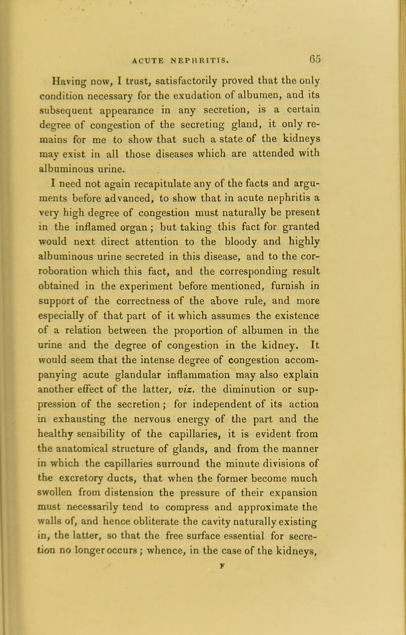 Having now, I trust, satisfactorily proved that the only- condition necessary for the exudation of albumen, and its subsequent appearance in any secretion, is a certain degree of congestion of the secreting gland, it only re- mains for me to show that such a state of the kidneys may exist in all those diseases which are attended with albuminous urine. I need not again recapitulate any of the facts and argu- ments before advanced, to show that in acute nephritis a very high degree of congestion must naturally be present in the inflamed organ; but taking this fact for granted would next direct attention to the bloody and highly albuminous urine secreted in this disease, and to the cor- roboration which this fact, and the corresponding result obtained in the experiment before mentioned, furnish in support of the correctness of the above rule, and more especially of that part of it which assumes the existence of a relation between the proportion of albumen in the urine and the degree of congestion in the kidney. It would seem that the intense degree of congestion accom- panying acute glandular inflammation may also explain another effect of the latter, viz. the diminution or sup- pression of the secretion; for independent of its action in exhausting the nervous energy of the part and the healthy sensibility of the capillaries, it is evident from the anatomical structure of glands, and from the manner in which the capillaries surround the minute divisions of the excretory ducts, that when the former become much swollen from distension the pressure of their expansion must necessarily tend to compress and approximate the walls of, and hence obliterate the cavity naturally existing in, the latter, so that the free surface essential for secre- tion no longer occurs ; whence, in the case of the kidneys, r