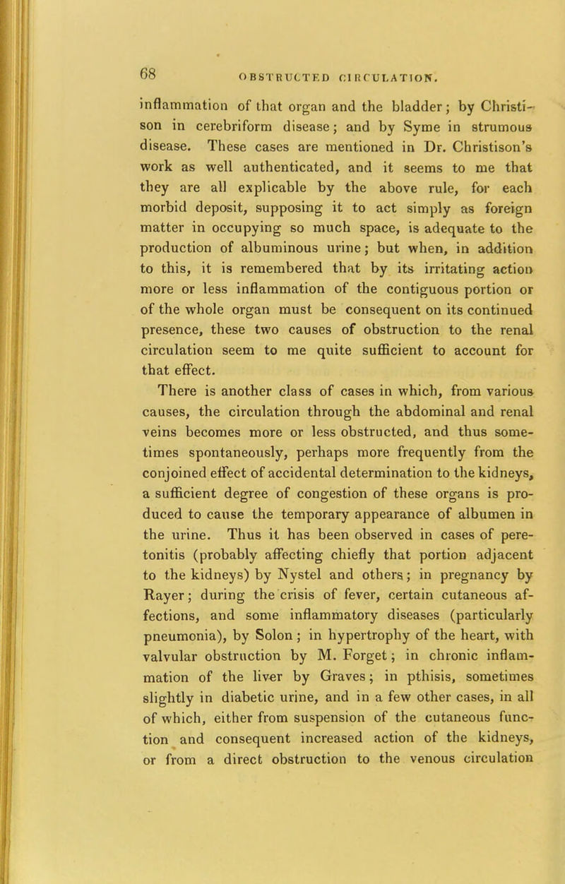 OBSTRUCTED CIRCULATION. inflammation of that organ and the bladder; by Christi- son in cerebriform disease; and by Syme in strumous disease. These cases are mentioned in Dr. Christison's work as well authenticated, and it seems to me that they are all explicable by the above rule, for each morbid deposit, supposing it to act simply as foreign matter in occupying so much space, is adequate to the production of albuminous urine; but when, in addition to this, it is remembered that by its irritating action more or less inflammation of the contiguous portion or of the whole organ must be consequent on its continued presence, these two causes of obstruction to the renal circulation seem to me quite sufficient to account for that effect. There is another class of cases in which, from various causes, the circulation through the abdominal and renal veins becomes more or less obstructed, and thus some- times spontaneously, perhaps more frequently from the conjoined effect of accidental determination to the kidneys, a sufficient degree of congestion of these organs is pro- duced to cause the temporary appearance of albumen in the urine. Thus it has been observed in cases of pere- tonitis (probably affecting chiefly that portion adjacent to the kidneys) by Nystel and others; in pregnancy by Rayer; during the crisis of fever, certain cutaneous af- fections, and some inflammatory diseases (particularly pneumonia), by Solon ; in hypertrophy of the heart, with valvular obstruction by M. Forget; in chronic inflam- mation of the liver by Graves; in pthisis, sometimes slightly in diabetic urine, and in a few other cases, in all of which, either from suspension of the cutaneous func- tion and consequent increased action of the kidneys, or from a direct obstruction to the venous circulation