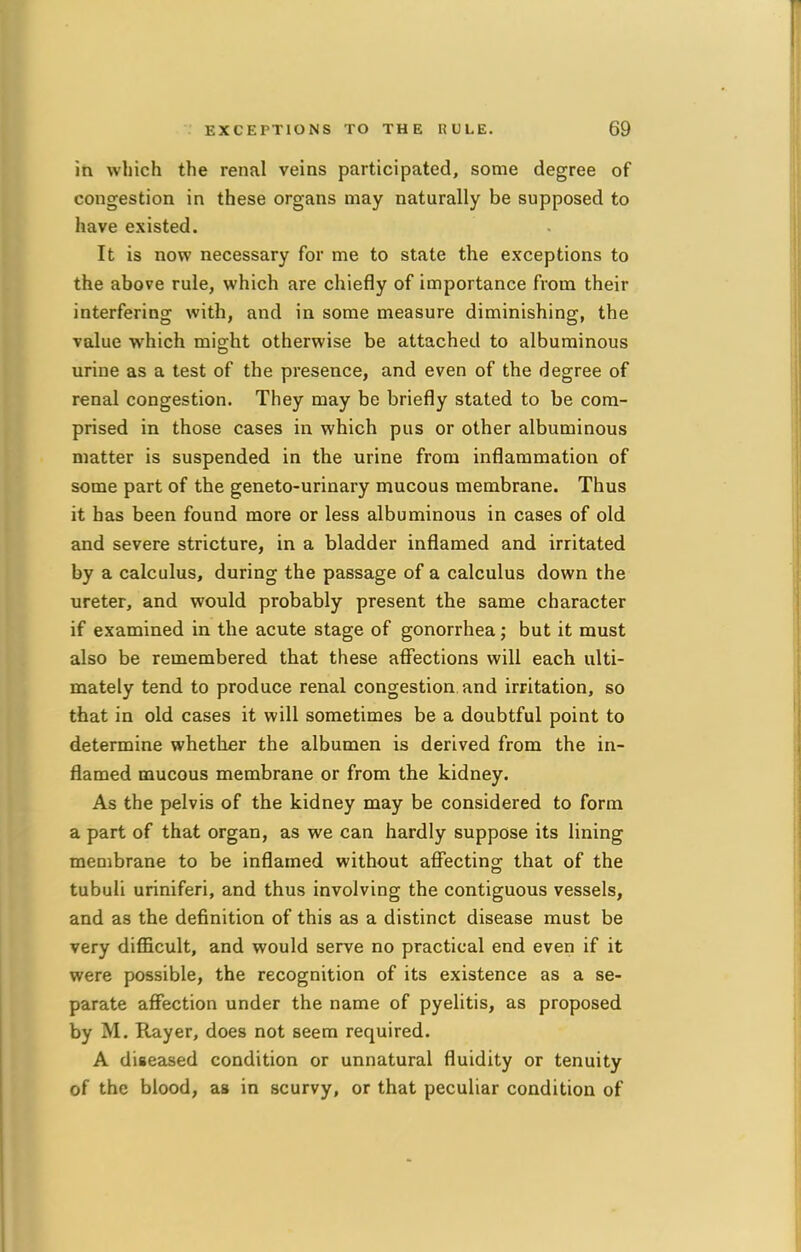 in which the renal veins participated, some degree of congestion in these organs may naturally be supposed to have existed. It is now necessary for me to state the exceptions to the above rule, which are chiefly of importance from their interfering with, and in some measure diminishing, the value which might otherwise be attached to albuminous urine as a test of the presence, and even of the degree of renal congestion. They may be briefly stated to be com- prised in those cases in which pus or other albuminous matter is suspended in the urine from inflammation of some part of the geneto-urinary mucous membrane. Thus it has been found more or less albuminous in cases of old and severe stricture, in a bladder inflamed and irritated by a calculus, during the passage of a calculus down the ureter, and would probably present the same character if examined in the acute stage of gonorrhea; but it must also be remembered that these affections will each ulti- mately tend to produce renal congestion and irritation, so that in old cases it will sometimes be a doubtful point to determine whether the albumen is derived from the in- flamed mucous membrane or from the kidney. As the pelvis of the kidney may be considered to form a part of that organ, as we can hardly suppose its lining membrane to be inflamed without affecting that of the tubuli uriniferi, and thus involving the contiguous vessels, and as the definition of this as a distinct disease must be very difficult, and would serve no practical end even if it were possible, the recognition of its existence as a se- parate affection under the name of pyelitis, as proposed by M. Rayer, does not seem required. A diseased condition or unnatural fluidity or tenuity of the blood, as in scurvy, or that peculiar condition of