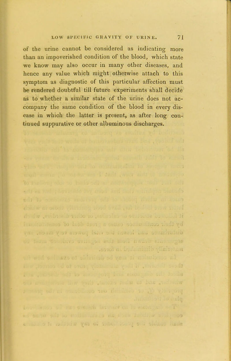 of the urine cannot be considered as indicating more than an impoverished condition of the blood, which state we know may also occur in many other diseases, and hence any value which might otherwise attach to this symptom as diagnostic of this particular affection must be rendered doubtful till future experiments shall decide as to whether a similar state of the urine does not ac- company the same condition of the blood in every dis- ease in which the latter is present, as after long con- tinued suppurative or other albuminous discharges.